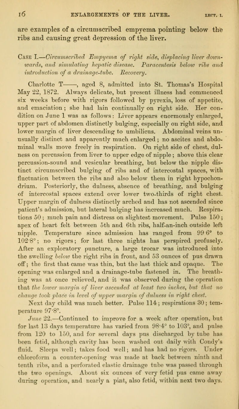 are examples of a circumscribed empyema pointing below the ribs and causing great depression of the liver. Case I.—Circumscribed Empyema of right side, displacing liver down- boards, and simulating hepatic disease. Paracentesis belotv ribs and introduction of a drainage-tube. Recovery. Charlotte T , aged 8, admitted into St. Thomas's Hospital May 22, 1872. Always delicate, but present illness had commeuced six weeks before with rigors followed by pyrexia, loss of appetite, and emaciation ; she had lain continnally on right side. Her con- dition on June 1 was as follow^s: Liver appears enormously enlarged, npper part of abdomen distinctly bulging, especially on right side, and lower margin of liver descending to umbilicus. Abdominal veins un- usually distinct and apparently much enlarged; no ascites and abdo- minal walls move freely in respiration. On right side of chest, dul- ness on percussion from liver to upper edge of nipple ; above this clear percussion-sound and vesicular breathing, but below the nipple dis- tinct circumscribed bulging of ribs and of inteicostal spaces, with fluctuation between the ribs and also below them in right hypochon- drium. Posteriorly, the dulness, absence of breathing, and bulging of intercostal spaces extend over lower two-thirds of right chest. Upper margin of dulness distinctly arched and has not ascended since patient's admission, but lateral bulging has increased much. Respira- tions 50 ; much pain and distress on slightest movement. Pulse 150 ; apex of heart felt between 5th and 6th ribs, half-an-inch outside left nipple. Temperature since admission has ranged from 99 6° to 1028°; no rigors; for last three nights has perspired profusely. After an exploratory puncture, a large trocar was introduced into the swelling beloio the right ribs in front, and 53 ounces of pus drawn off; the first that came was thin, but the last thick and opaque. Tlie opening was enlarged and a drainage-tube fastened in. The breath- ing was at once relieved, and it was observed during the operation that the lower margin of liver ascended at least two inches, but that no change took place in level of upper margin of dtdness in right chest. Next day child was much better. Pulse 114 ; respirations 30; tem- perature 97-8°. June 22.—Continued to improve for a week after operation, but for last 13 days temperature has varied from 98'4° to 103°, and pulse from 120 to 150, and for several days pus discharged by tube has been fetid, although cavity has been washed out daily with Condy's fluid. Sleeps Avell; takes food -well; and has had no rigors. Under chloroform a counter-opening was made at back between ninth and tenth ribs, and a perforated elastic drainage tube was passed through the two openings. About six ounces of very fetid pus came away during operation, and nearly a pint, also fetid, within next two days.