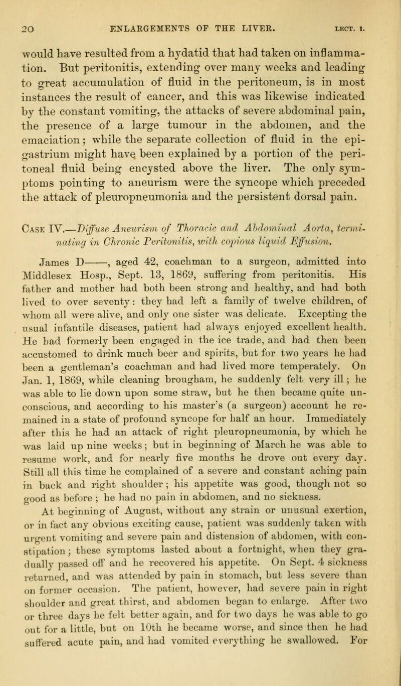 ■would have resulted from a hydatid that had taken on inflamma- tion. But peritonitis, extending over many weeks and leading to great accumulation of fluid in the peritoneum, is in most instances the result of cancer, and this was likewise indicated by the constant vomiting, the attacks of severe abdominal pain, the presence of a large tumour in the abdomen, and the emaciation; while the separate collection of fluid in the epi- gastrium might have been explained by a portion of the peri- toneal fluid being encysted above the liver. The only sym- ptoms pointing to aneurism were the syncope which preceded the attack of pleuropneumonia and the persistent dorsal pain. Case IV.—Diffuse Aneiirism of ThoracAc and Abdominal Aorta, termi. nating in Chronic Peritonitis, with coinous liquid Effusion. James D , aged 42, coachman to a surgeon, admitted into Middlesex Hosp., Sept. 13, 1869, suffering from peritonitis. His father and mother had both been strong and healthy, and had both lived to over seventy: they had left a family of twelve children, of whom all were alive, and only one sister was delicate. Excepting the usual infantile diseases, patient had always enjoyed excellent health. He had formerly been engaged in the ice trade, and had then been accustomed to drink much beer and spirits, but for two years he had been a gentleman's coachman and had lived more temperately. On Jan. 1, 1869, while cleaning brougham, he suddenly felt very ill; he was able to lie down upon some straw, but he then became quite un- conscious, and according to his master's (a surgeon) account he re- mained in a state of profound syncope for half an hour. Immediately after this he had an attack of right pleuropneumonia, by which he was laid up nine weeks; but in beginning of March he was able to resume work, and for nearly five months he drove out every day. Still all this time he complained of a severe and constant aching pain in back and right shoulder; his appetite was good, though not so good as before ; he had no pain in abdomen, and no sickness. At beginning of August, without any strain or unusual exertion, or in fact any obvious exciting cause, patient was suddenly taken with urgent vomiting and severe pain and distension of abdomen, with con- stipation ; these symptoms lasted about a fortnight, when they gra- dually passed off and he recovered his appetite. On Sept. 4 sickness i-eturned and was attended by pain in stomach, but less severe than on former occasion. Tlie patient, however, had severe pain in right shoulder and great thirst, and abdomen began to enlarge. After two or three days he felt better again, and for two days be was able to go out for a little, but on 10th he became worse, and since then he had suffered acute pain, and had vomited everything he swallowed. For