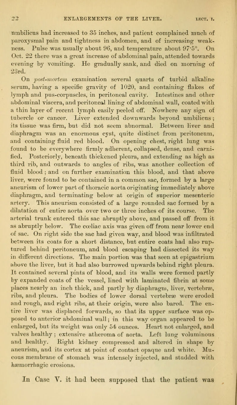 nmbilicns had increased to 35 inches, and patient complained mncli of paroxysmal pain and tightness in abdomen, and of increasing weak- ness. Pulse was usually about 96, and temperature about 97'5°. On Oct. 22 there Avas a great increase of abdominal pain, attended towards evening by vomiting. He gi*adually sank, and died on morning of 23rd. On j7os/-7»or^e7/i examination several quarts of turbid alkaline serum, having a specific gravity of 1020, and containing flakes of lymph and pus-corpuscles, in peritoneal cavity. Intestines and other iibdominal viscera, and peritoneal lining of abdominal wall, coated with a thin layer of recent lymph easily peeled ofi. Nowhere any sign of tubercle or cancer. Liver extended downwards beyond umbilicus ; its tissue was firm, but did not seem abnormal. Between liver and diaphragm was an enormous cyst, quite distinct from jDeritoneum, and containing fluid red blood. On opening chest, right lung was found to be everywhere firmly adherent, collapsed, dense, and carni- fied. Posteriorly, beneath thickened pleura, and extending as high as third rib, and outwards to angles of ribs, was another collection of fluid blood; and on further examination this blood, and that above liver, were found to be contained in a common sac, formed by a large nneurism of lower jmrt of thoracic aorta originating immediately above diaphragm, and terminating below at origin of superior mesenteric artery. This aneui'ism consisted of a large rounded sac formed by a dilatation of entire aorta over two or three inches of its course. The arterial trunk entered this sac abruptly above, and passed ofi from it as abruptly below. The coeliac axis was given ofi' from near lower end of sac. On right side the sac had given way, and blood was infiltrated between its coats for a short distance, but entire coats had also rup- tured behind peritoneum, and blood escaping had dissected its way in diff'erent directions. The main portion was that seen at epigastrium above the liver, but it had also burrowed upwards behind right pleura. ]t contained several pints of blood, and its walls were formed partly liy expanded coats of the vessel, lined with laminated fibrin at some l)laces nearly an inch thick, and partly by diaphragm, liver, vertebra3, libs, and pleura. The bodies of lower dorsal vertebrae were eroded iind rough, and right ribs, at their origin, were also bared. The en- tire liver was displaced forwards, so that its upper surface was op- posed to anterior abdominal wall; in this way organ appeared to be enlarged, but its weight was only 54 ounces. Heart not enlarged, and valvos healthy ; extensive atheroma of aorta. Loft lung voluminous and healthy. Kight kidney compressed and altered in shape by aneurism, and its cortex at point of contact opaque and white. Mu- cous membrane of stomach was intensely injected, and studded with hasraorrliagic erosions. In Case V. it liad been supposed that the patient was