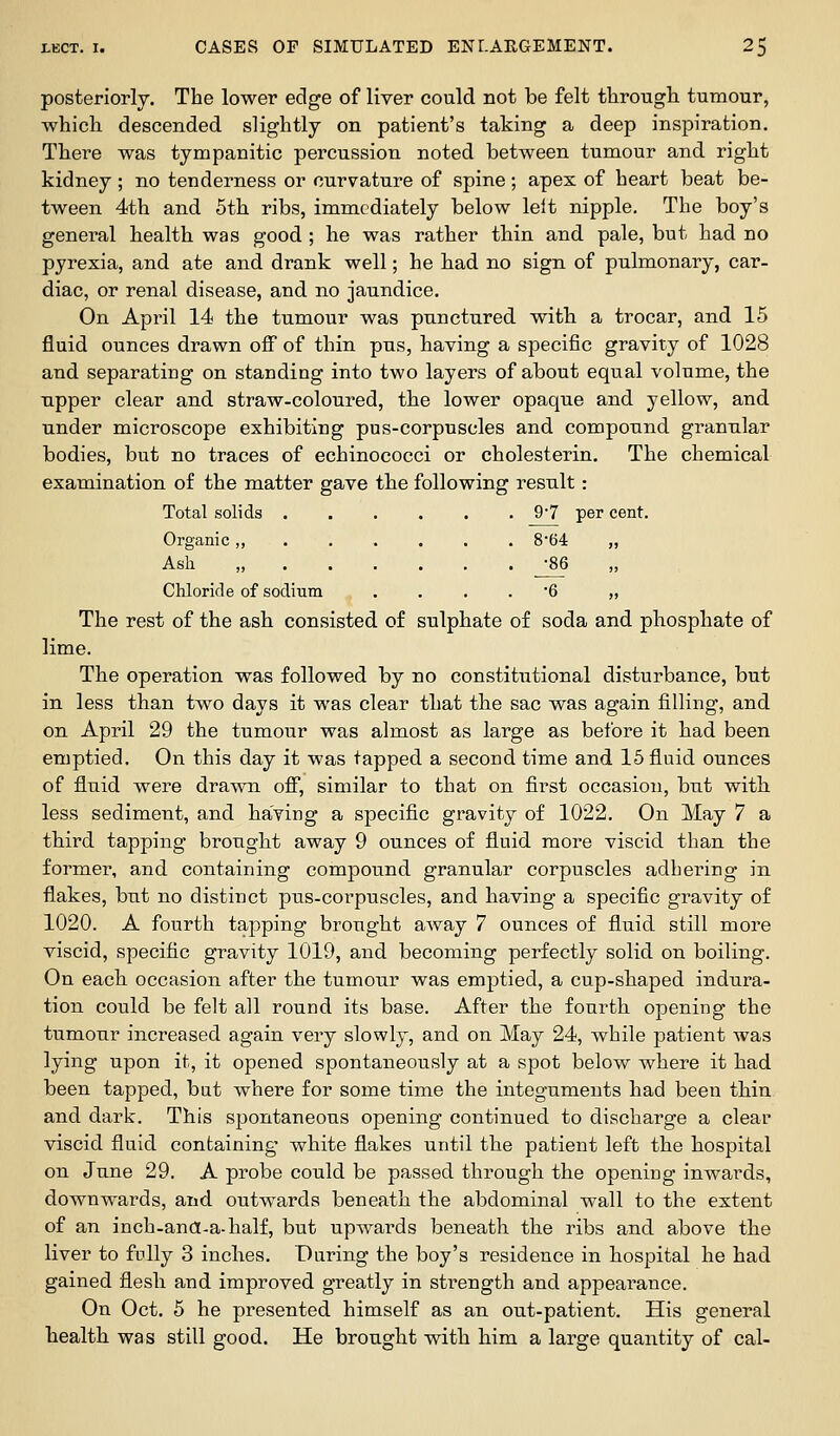 posteriorly. The lower edge of liver could not be felt tlirough tumour, which descended slightly on patient's taking a deep inspiration. There was tympanitic percussion noted between tumour and right kidney ; no tenderness or curvature of spine; apex of heart beat be- tween 4th and 5th ribs, immediately below lelt nipple. The boy's general health was good ; he was rather thin and. pale, but had no pyrexia, and ate and drank well; he had no sign of pulmonary, car- diac, or renal disease, and. no jaundice. On April 14 the tumour was punctured with a trocar, and 15 fluid ounces drawn off of thin pus, having a specific gravity of 1028 and separating on standing into two layers of about equal volume, the upper clear and straw-coloured, the lower opaque and yellow, and under microscope exhibiting pus-corpuscles and compound granular bodies, but no traces of echinococci or cholesterin. The chemical examination of the matter gave the following result: Total solids 9*7 per cent. Organic „ 8*64 „ Ash „ -86 Chloride of sodium .... '6 „ The rest of the ash consisted of sulphate of soda and phosphate of lime. The operation was followed by no constitutional disturbance, but in less than two days it was clear that the sac was again filling, and on April 29 the tumour was almost as large as before it had been emptied. On this day it was tapped a second time and 15 fluid ounces of fluid were drawn off, similar to that on first occasion, bnt with. less sediment, and baying a specific gravity of 1022. On May 7 a third tapping brought away 9 ounces of fluid more viscid than the former, and containing compound granular corpuscles adhering in flakes, but no distinct pus-corpuscles, and having a specific gravity of 1020. A fourth tapping brought away 7 ounces of fluid still more viscid, specific gravity 1019, and becoming perfectly solid on boiling. On each occasion after the tumour was emptied, a cup-shaped indura- tion could be felt all round its base. After the fourth opening the tumour increased again very slowly, and on May 24, while patient was lying upon it, it opened spontaneously at a spot below where it had been tapped, but where for some time the integuments had been thin and dark. This spontaneous opening continued to discharge a clear viscid fluid containing white flakes until the patient left the hospital on June 29. A probe could be passed through the opening inwards, downwards, and outwards beneath the abdominal wall to the extent of an inch-and-a-half, but upwards beneath the ribs and above the liver to fully 3 inches. During the boy's residence in hospital he had gained flesli and improved greatly in strength and appearance. On Oct. 5 he presented himself as an out-patient. His general health, was still good. He brought with him a large quantity of cal-