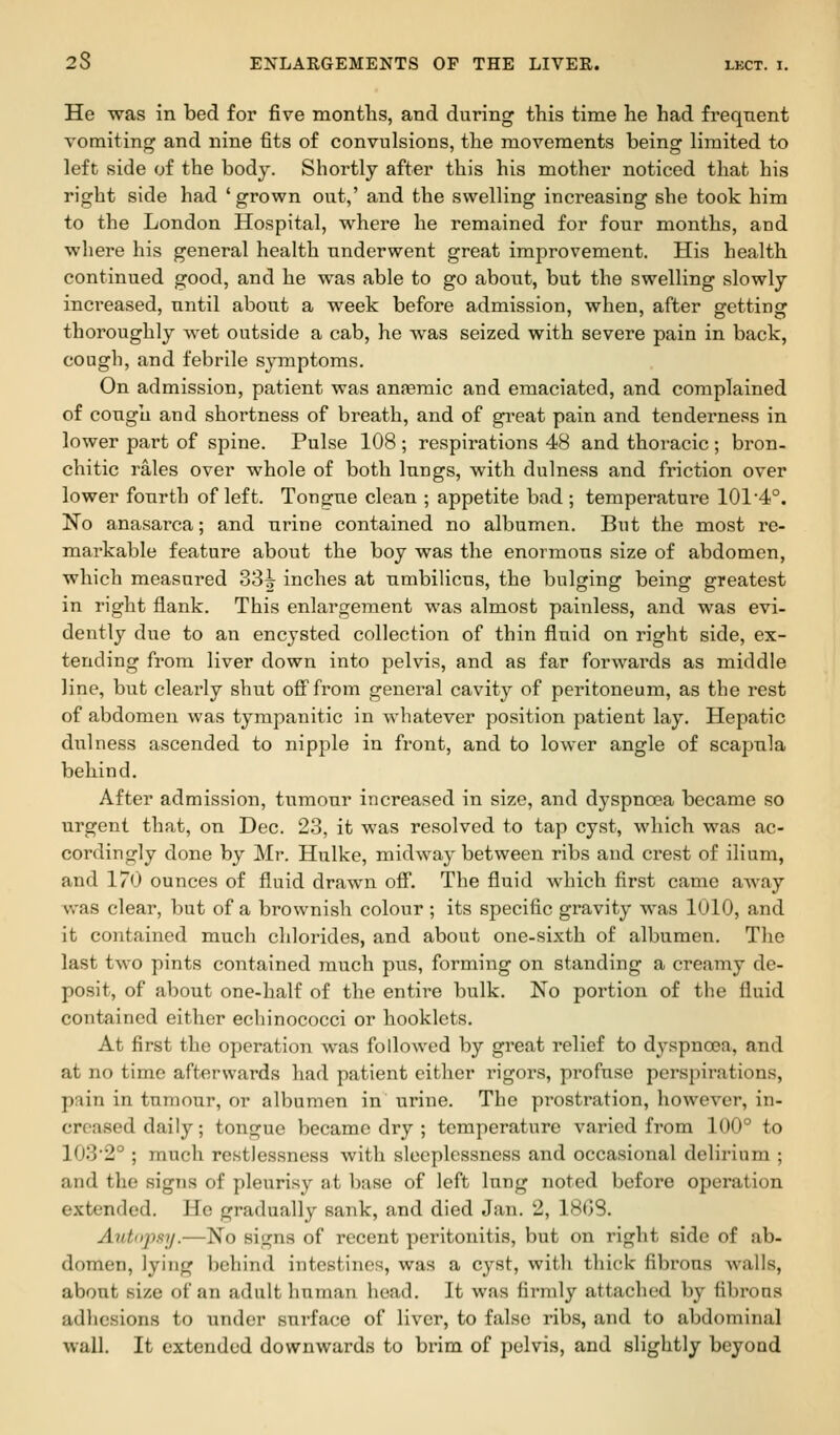 He was in bed for five months, and during this time he had freqnent vomiting and nine fits of convulsions, the movements being limited to left side of the body. Shortly after this his mother noticed that his right side had 'grown out,' and the swelling increasing she took him to the London Hospital, where he remained for four months, and where his general health underwent great improvement. His health continued good, and he was able to go about, but the swelling slowly increased, until about a week before admission, when, after getting thoroughly wet outside a cab, he was seized with severe pain in back, cough, and febrile symptoms. On admission, patient was anfemic and emaciated, and complained of cough and shortness of breath, and of great pain and tenderness in lower part of spine. Pulse 108 ; respirations 48 and thoracic ; bron- chitic rales over whole of both lungs, with dulness and friction over lower fourth of left. Tongue clean ; appetite bad; temperature 1014°. l^o anasarca; and urine contained no albumen. But the most re- markable feature about the boy was the enormous size of abdomen, which measured 33^ inches at umbilicus, the bulging being greatest in right flank. This enlargement was almost painless, and was evi- dently due to an encysted collection of thin fluid on right side, ex- tending from liver down into pelvis, and as far forwards as middle line, but clearly shut oS'from general cavity of peritoneum, as the rest of abdomen was tympanitic in whatever position patient lay. Hepatic dulness ascended to nipple in front, and to lower angle of scapula behind. After admission, tumour increased in size, and dyspncea became so urgent that, on Dec. 23, it was resolved to tap cyst, which was ac- cordingly done by Mr. Hulke, midway between ribs and crest of ilium, and 170 ounces of fluid drawn off. The fluid which first came away was clear, but of a brownish colour ; its specific gravity was 1010, and it contained much chlorides, and about one-sixth of albumen. The last two pints contained much pus, forming on standing a creainy de- posit, of about one-half of the entire bulk. No portion of the fluid contained either echinococci or booklets. At first the operation was followed by great relief to d3'spna3a, and at no time afterwards had patient either rigors, profuse perspirations, pain in tumour, or albumen in urine. The prostration, however, in- creased daily; tongue became dry ; temperature varied from 100° to 1032° ; much restlessness with sleeplessness and occasional delirium ; and the signs of pleurisy at base of left lung noted before operation extended. He gradually sank, and died Jan. 2, 18G8. Autnpsy.—No signs of recent peritonitis, but on right side of ab- domen, lying behind intestines, was a cyst, with thick fibrous walls, about size of an adult human head. It was firmly attached by fibrous adhesions to under surface of liver, to false ribs, and to abdominal wall. It extended downwards to brim of pelvis, and slightly beyond