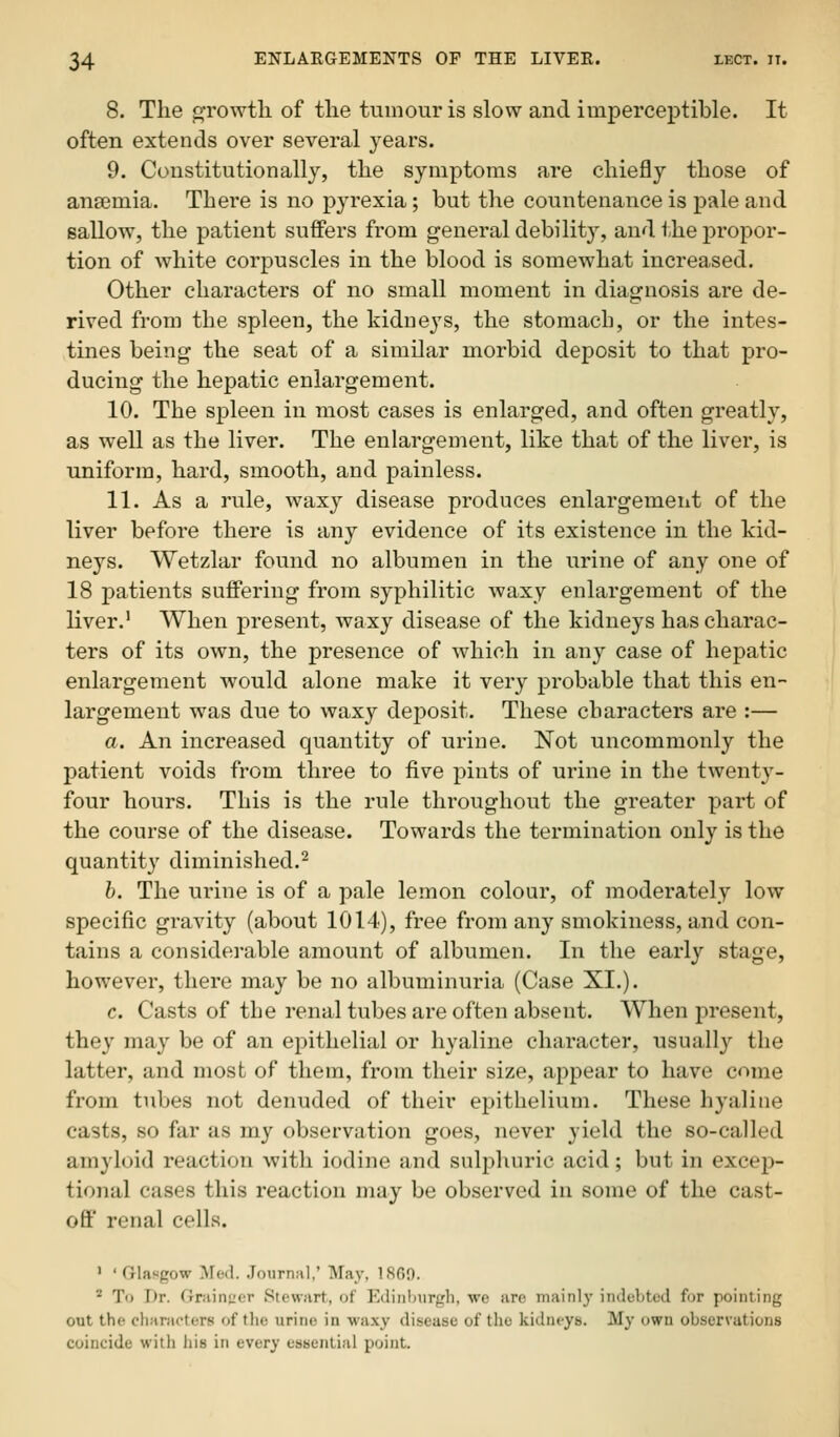 8. The growth of tlie tumour is slow and imperceptible. It often extends over several years. 9. Constitutionally, the symptoms are chiefly those of anajmia. Thei'e is no pyrexia; but the countenance is pale and sallow, the patient suffers from general debility, and the propor- tion of white corpuscles in the blood is somewhat increased. Other characters of no small moment in diagnosis are de- rived from the spleen, the kidneys, the stomach, or the intes- tines being the seat of a similar morbid deposit to that pro- ducing the hepatic enlargement. 10. The spleen in most cases is enlarged, and often greatly, as well as the liver. The enlargement, like that of the liver, is uniform, hard, smooth, and painless. 11. As a rule, waxy disease produces enlargement of the liver before there is any evidence of its existence in the kid- neys. Wetzlar found no albumen in the urine of any one of 18 patients suffering from syphilitic waxy enlargement of the liver.' When present, waxy disease of the kidneys has charac- ters of its own, the presence of which in any case of hepatic enlargement would alone make it very probable that this en- largement was due to waxy dejjosit. These characters are :— a. An increased quantity of urine. Not uncommonly the patient voids from three to five pints of urine in the twenty- four hours. This is the rule throughout the greater part of the course of the disease. Towards the termination only is the quantity diminished.^ h. The urine is of a pale lemon colour, of moderately low specific gravity (about 1014), free from any smokiness, and con- tains a considerable amount of albumen. In the early stage, however, there may be no albuminuria (Case XI.). c. Casts of the renal tubes are often absent. When present, the}' may be of an epithelial or hyaline character, usually the latter, and most of them, from their size, appear to have come from tubes not denuded of their epithelium. These hyaline casts, so far as my observation goes, never yield the so-called amyloid reaction with iodine and suliDhuric acid; but in excep- tional cases this reaction may be observed in some of the cast- off renal cells. ' 'Glasgow Med. Journal.' May, 1869. ' To Dr. fJraiiiL'or Stewart, of Ediiilnirprli, wc are mainly indebted for pointing out the characters of the urine in waxy disease of the kidneys. My own obser\ation.s coincide with his in every essential point.