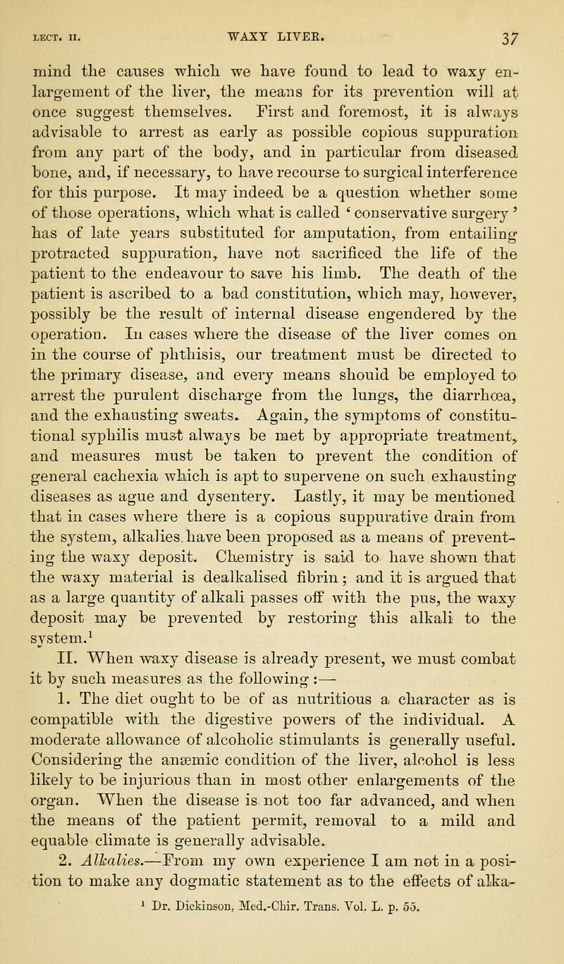 mind the causes whicli we have found to lead to waxy en- largement of the liver, the means for its prevention will at once suggest themselves. First and foremost, it is always advisable to arrest as early as possible copious suppuration from any part of the body, and in particular from diseased bone, and, if necessary, to have recourse to surgical interference for this purpose. It ma}^ indeed be a question whether some of those operations, which what is called ' conservative surgery ' has of late years substituted for amputation, from entailing protracted suppuration, have not sacrificed the life of the patient to the endeavour to save his limb. The death of the patient is ascribed to a bad constitution, which may, however, possibly be the result of internal disease engendered by the operation. In cases where the disease of the liver comes on in the course of phthisis, our treatment must be directed to the primary disease, and every means should be employed to arrest the purulent discharge from the lungs, the diarrhoea, and the exhausting sweats^ Again, the symptoms of constitu- tional syphilis must always be met by appropriate treatment,, and measures must be taken to prevent the condition of general cachexia which is apt to supervene on such exhausting diseases as ague and dysentery. Lastly, it may be mentioned that in cases where there is a copious suppurative drain from the system, alkalies.have been proposed as a means of prevent- ing the waxy deposit. Chemistry is said to have shown that the waxy material is dealkalised fibrin; and it is argued that as a large quantity of alkali passes off with the pus, the waxy deposit may be prevented by restoring this alkali to the system.^ II. When waxy disease is already present, we must combat it by such measures as the following :— 1. The diet ought to be of as nutritious a character as is compatible with the digestive powers of the individual. A moderate allowance of alcoholic stimulants is generally useful. Considering the ansemic condition of the liver, alcohol is less likely to be injurious than in most other enlargements of the organ. When the disease is not too far advanced, and when the means of the patient permit, removal to a mild and equable climate is generally advisable. 2. Alkalies.—From my own experience I am not in a posin tion to make any dogmatic statement as to the effects of alka- > Dr. Dickinson, Med.-Chir, Trans. Vol. L. p. 55.