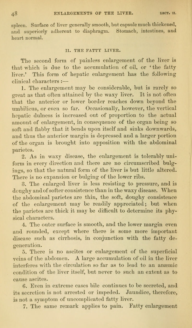 spleen. Surface of liver generally smooth, but capsule mucli thickened, and superiorly adherent to diaphragm. Stomach, intestines, and heart normal. II. THE FATTT LIVER. The second form of painless enlarg-ement of the liver is that -which is due to the accumulation of oil, or ' the fatty liver.' This form of hepatic enlargement has the following- clinical characters :— 1. The enlargement may be considerable, but is rarely so great as that often attained by the waxy liver. It is not often that the anterior or lower border reaches down beyond the umbilicus, or even so far. Occasionally, however, the vertical hepatic dulness is increased out of proportion to the actual amount of enlargement, in consequence of the organ being so soft and flabby that it bends upon itself and sinks downwards, and thus the anterior margin is depressed and a larger portion of the organ is brought into apposition with the abdominal parietes. 2. As in waxy disease, the enlargement is tolerably uni- form in every direction and there are no circumscribed bulg- ings, so that the natural form of the liver is but little altered. There is no expansion or bulging of the lower ribs. 3. The enlarged liver is less resisting to pressure, and is doughy and of softer consistence than in the waxy disease. When the abdominal parietes are thin, the soft, doughy consistence of the enlargement may be readily appreciated; but when the parietes are thick it may be difficult to determine its phy- sical characters. 4. The outer surface is smooth, and the lower margin even and rounded, except where there is some more important disease such as cirrhosis, in conjunction with the fatty de- generation. 5. There is no ascites or enlargement of the superficial veins of the abdomen. A large accumulation of oil in the liver interferes with the circulation so far as to lead to an anaimic condition of the liver itself, but never to such an extent as to cause ascites. G. Even in extreme cases bile continues to be secreted, and its secretion is not arrested or impeded. Jaundice, therefore, is not a symptom of uncomplicated fatty liver. 7. The same remark applies to pain. Tatty enlargement