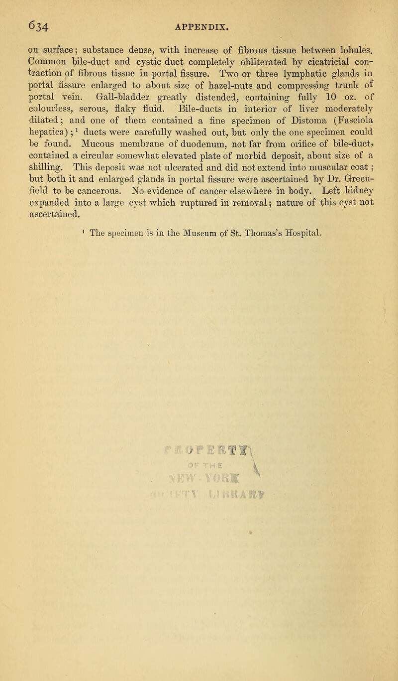 on surface; substance dense, with increase of fibrous tissue between lobules. Common bile-duct and cystic duct completely obliterated by cicatricial con- traction of fibrous tissue in portal fissure. Two or three lymphatic glands in portal fissure enlarged to about size of hazel-nuts and compressing trunk of portal vein. Gall-bladder greatly distended, containing fully 10 oz. of colourless, serous, flaky fluid. Bile-ducts in interior of liver moderately dilated; and one of them contained a fine specimen of Distoma (Fasciola hepatica) ; ^ ducts were carefully washed out, but only the one specimen could be found. Mucous membrane of duodenum, not far from orifice of bile-duct> contained a circular somewhat elevated plate of morbid deposit, about size of a shilling. This deposit was not ulcerated and did not extend into muscular coat; but both it and enlarged glands in portal fissure were ascertained by Dr. Green- field to be cancerous. No evidence of cancer elsewhere in body. Left kidney expanded into a large cyst which ruptured in removal; nature of this cyst not ascertained. ' The specimen is in the Museum of St. Thomas's Hospital. >i»E!lTr\ V 'Ajiti'f