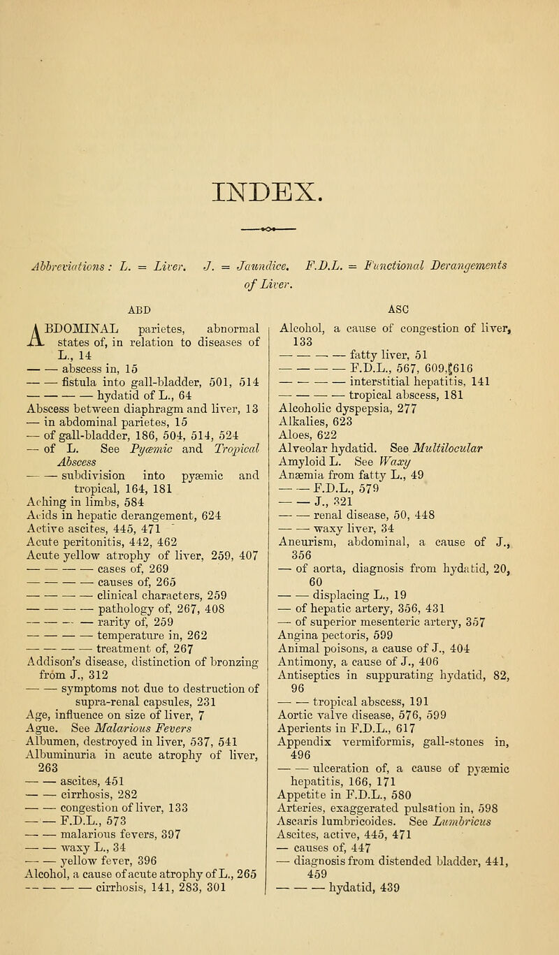 INDEX. Abbreviations: L. = Liver, ABD J. = Jaundice. of Liver. F.U.L. = Functional Derangements ASC ABDOMINAL parietes, abnormal states of, in relation to diseases of L., 14 abscess in, 15 fistula into gall-bladder, 501, 514 hydatid of L., 64 Abscess between diaphragm and liver, 13 — in abdominal parietes, 15 — of gall-bladder, 186, 504, 514, 524 — of L. See Pycemic and Troincal Abscess subdivision into pysemic and tropical, 164, 181 Aching in limbs, 584 Aiids in hepatic derangement, 624 Active ascites, 445, 471 Acute peritonitis, 442, 462 Acute yellow atrophy of liver, 259, 407 • cases of, 269 causes of, 265 ■ — clinical characters, 259 pathology of, 267, 408 rarity of, 259 temperature in, 262 treatment of, 267 Addison's disease, distinction of bronzing from J., 312 ■ symptoms not due to destruction of supra-renal capsules, 231 Age, influence on size of liver, 7 Ague. See Malarious Fevers Albumen, destroyed in liver, 537, 541 Albuminuria in acute atrophy of liver, 263 ascites, 451 cirrhosis, 282 congestion of liver, 133 F.D.L., 573 malarious fevers, 397 waxy L., 34 j^ellow fever, 396 Alcohol, a cause of acute atrophy of L,, 265 — — cirrhosis, 141, 283, 301 Alcohol, a cause of congestion of liver, 133 —• fatty liver, 51 ■ — F.D.L., 667, 609,|616 ■ — interstitial hepatitis, 141 tropical abscess, 181 Alcoholic dyspepsia, 277 Alkalies, 623 Aloes, 622 Alveolar hydatid. See Multilocular Amyloid L. See Waxy Anaemia from fatty L., 49 F.D.L., 579 • J., 321 renal disease, 50, 448 waxy liver, 34 Aneurism, abdominal, a cause of J., 356 — of aorta, diagnosis from hydatid, 20, 60 displacing L., 19 — of hepatic artery, 356, 431 — of superior mesenteric artery, 357 Angina pectoris, 599 Animal poisons, a cause of J., 404 Antimony, a cause of J., 406 Antiseptics in suppurating hydatid, 82, 96 —• — tropical abscess, 191 Aortic valve disease, 576, 599 Aperients in F.D.L., 617 Appendix vermiformis, gall-stones in, 496 ulceration of, a cause of pysemic hepatitis, 166, 171 Appetite in F.D.L., 580 Arteries, exaggerated pulsation in, 598 Ascaris lumbricoides. See Lumbricus Ascites, active, 445, 471 — causes of, 447 — diagnosis from distended bladder, 441, 459 hydatid, 439