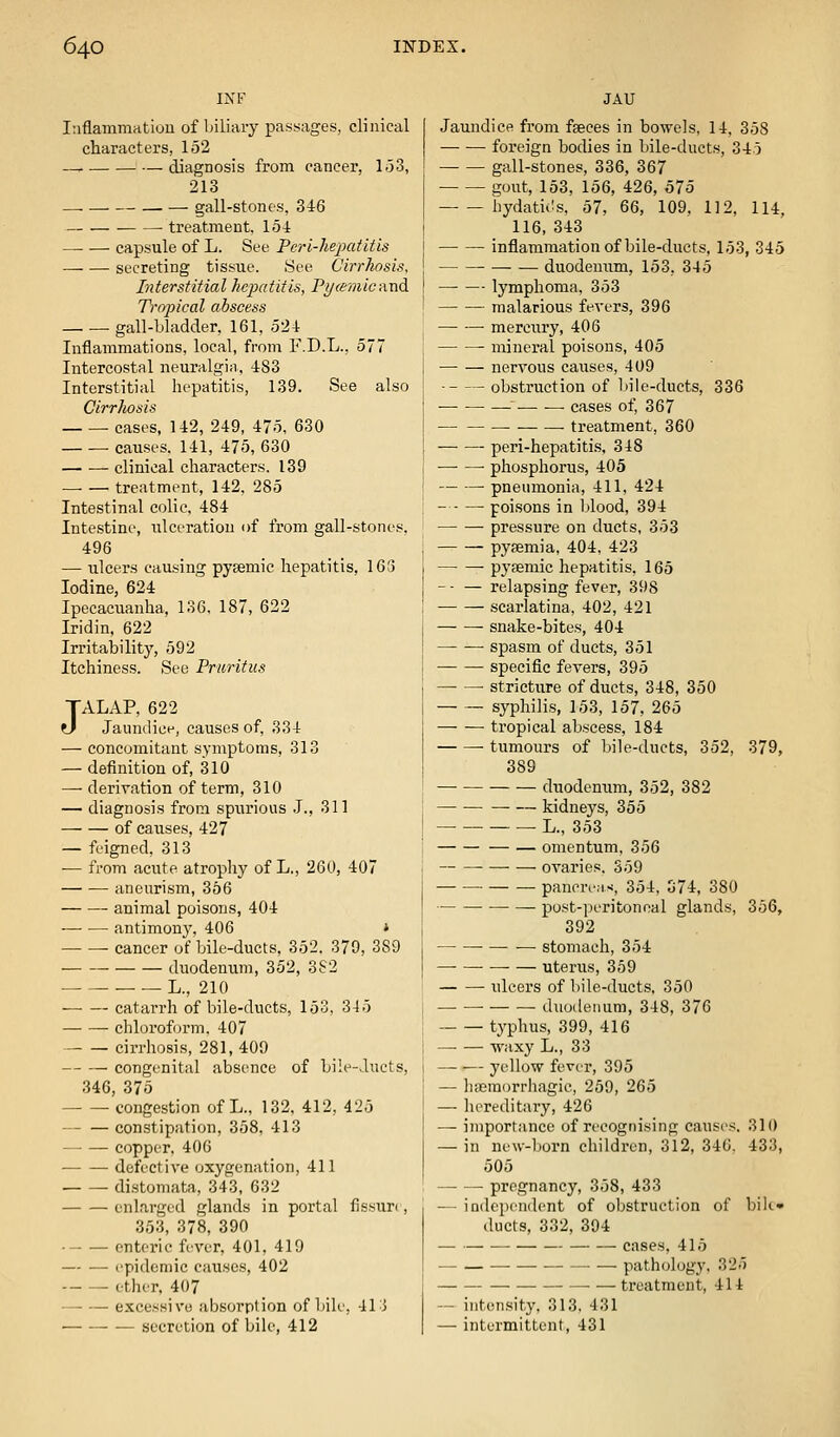 INF luflammritiou of biliary passages, clinical characters, 152 —, diagnosis from cancer, 1-53, 213 _ gall-stones, 3i6 treatment, 154 capsule of L. See Perl-hepatitis secreting tissue. See Cirrhosis, Interstitial hepatitis, Pi/cemic-dxid Tropical abscess gall-bladder, 161, 52-1: Inflammations, local, from F.D.L., 577 Intercostal neuralgia, 483 Interstitial hepatitis, 139. See also Cirrhosis cases, 142, 249, 475, 630 ■ causes. 141, 475, 630 clinical characters. 139 treatment, 142. 285 Intestinal colic, 484 Intestine, ulceration of from gall-stones. 496 — ulcers causing pyemic hepatitis, 163 Iodine, 624 Ipecacuanha, 136, 187, 622 Iridin, 622 Irritability, 592 Itchiness. See Pruritus JALAP, 622 Jaundice, causes of, 334 — concomitant symptoms, 313 — definition of, 310 — derivation of term, 310 — diagnosis from spurious .1., 311 of causes, 427 — feigned, 313 — from acute atropliy of L., 260, 407 aneurism, 356 animal poisons, 404 antimony, 406 * cancer of bile-ducts, 352. 379, 389 duodenum, 352, 382 L., 210 catarrh of bile-ducts, 153, 345 chloroform. 407 cirrhosis, 281, 409 congenital absence of bile-ducts, 346, 375 congestion of L., 132, 412, 425 constipation, 358, 413 copper, 40G defective oxygenation, 411 di.stomata, 343, 632 enlarged glands in portal fissun, 353, 378, 390 enteric fever, 401, 419 — — epidemic causes, 402 ether. 407 — — excessive absorption of bile, 41 :j secretion of bik', 412 JAU Jaundice from faeces in bowels, 14, 358 foreign bodies in bile-ducts, 345 gall-stones, 336, 367 gout, 153, 156, 426, 575 hydatii!s, 57, 66, 109, 112, 114. 116, 343 inflammation of bile-ducts, 153, 345 duodenum, 153, 345 —• — lymphoma, 353 malarious fevers, 396 mercury, 406 mineral poisons, 405 nervous causes, 409 obstruction of liile-ducts, 336 ^ cases of, 367 ■ treatment, 360 peri-hepatitis, 348 phosphorus, 405 pneumonia, 411, 424 poisons in lAood, 394 pressure on ducts, 353 pyaemia, 404, 423 pyfemic hepatitis. 165 relapsing fever, 398 scarlatina, 402, 421 snake-bites, 404 spasm of ducts, 351 specific fevers, 395 • stricture of ducts, 348, 350 syphilis, 153, 157, 265 tropical abscess, 184 tumours of bile-ducts, 352, 379, 389 duodenum, 352, 382 kidneys, 355 L., 353 omentum, 356 ovaries. 359 pancreas, 354, 374, 380 post-peritoneal glands, 356, 392 stomach, 354 uterus, 359 ulcers of bile-ducts. 350 duodenum, 348, 376 tj'phus, 399, 416 — — waxy L., 33 — — yellow fever, 395 — liscmorrhagic, 259, 265 — hi^reditary, 426 — importance of recognising causes, 310 — in new-l)orn children, 312, 346. 433, 505 —- — pregnancy, 358, 433 — independent of obstruction of bilc» ducts, 332, 394 — — cases, 415 pathology, 325 treatment, 414 — intensity, 313, 431 — intermittent, 431