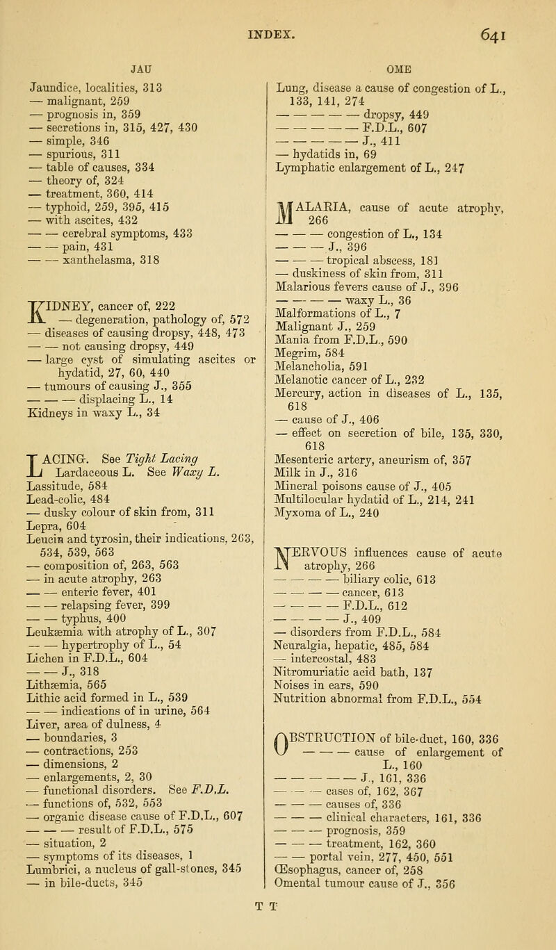 JAU Jaundice, localities, 313 — malignant, 259 — prognosis in, 359 — secretions in, 315, 427, 430 — simple, 346 — spurious, 311 — table of causes, 334 — theory of, 324 — treatment, 360, 414 — typhoid, 259, 395, 415 — with ascites, 432 cerebral symptoms, 433 pain, 431 xanthelasma, 318 KIDNEY, cancer of, 222 — degeneration, pathology of, 572 — diseases of causing dropsy, 448, 473 not causing dropsy, 449 — large cyst of simulating ascites or hydatid, 27, 60, 440 — tumours of causing J., 355 displacing L., 14 Kidneys in waxy L., 34 LACING. See Tight Lacing Lardaceous L. See Waxy L. Lassitude, 584 Lead-colic, 484 — dusky colour of skin from, 311 Lepra, 604 Leucin and tyrosin, their indications. 263, 534, 539, 563 — composition of, 263, 563 — in acute atrophy, 263 enteric fever, 401 ■—• — relapsing fever, 399 typhus, 400 Leuksemia with atrophy of L., 307 hypertrophy of L., 54 Lichen in F.D.L., 604 J., 318 Lithsemia, 565 Lithic acid formed in L., 539 indications of in urine, 564 Liver, area of dulness, 4 — boundaries, 3 — contractions, 253 — dimensions, 2 — enlargements, 2, 30 — functional disorders. See F.B.L, — functions of, 532, 553 —- organic disease cause of F.D.L,, 607 result of F.D.L., 575 — situation, 2 — symptoms of its diseases, 1 Lumbrici, a nucleus of gall-stones, 345 — in bile-ducts, 345 OME Lung, disease a cause of congestion of L., 133, 141, 274 dropsy, 449 F.D.L., 607 J., 411 — hydatids in, 69 Lymphatic enlargement of L., 247 MALARIA, cause of acute atrophv, 266 congestion of L,, 134 J., 396 tropical abscess, 181 — duskiness of skin from, 311 Malarious fevers cause of J., 396 waxy L., 36 Malformations of L., 7 Malignant J., 259 Mania from F.D.L,, 590 Megrim, 584 Melancholia, 591 Melanotic cancer of L., 232 Mercury, action in diseases of L., 135, 618 — cause of J., 406 — eflfect on secretion of bile, 135, 330, 618 Mesenteric artery, aneurism of, 357 Milk in J., 316 Mineral poisons cause of J., 405 Multilocular hydatid of L., 214, 241 Myxoma of L., 240 FEVOUS influences cause of acute atrophy, 266 biliary colic, 613 cancer, 613 F.D.L., 612 J., 409 — disorders from F.D.L., 584 Neuralgia, hepatic, 485, 584 — intercostal, 483 Nitromuriatic acid bath, 137 Noises in ears, 590 Nutrition abnormal from F.D.L., 554 OBSTRUCTION of bile-duct, 160, 336 cause of enlargement of L., 160 J., 161, 336 — cases of, 162, 367 causes of, 336 clinical characters, 161, 336 prognosis, 359 treatment, 162, 360 portal vein, 277, 450, 551 CEsophagus, cancer of, 258 Omental tumour cause of J., 356 T T