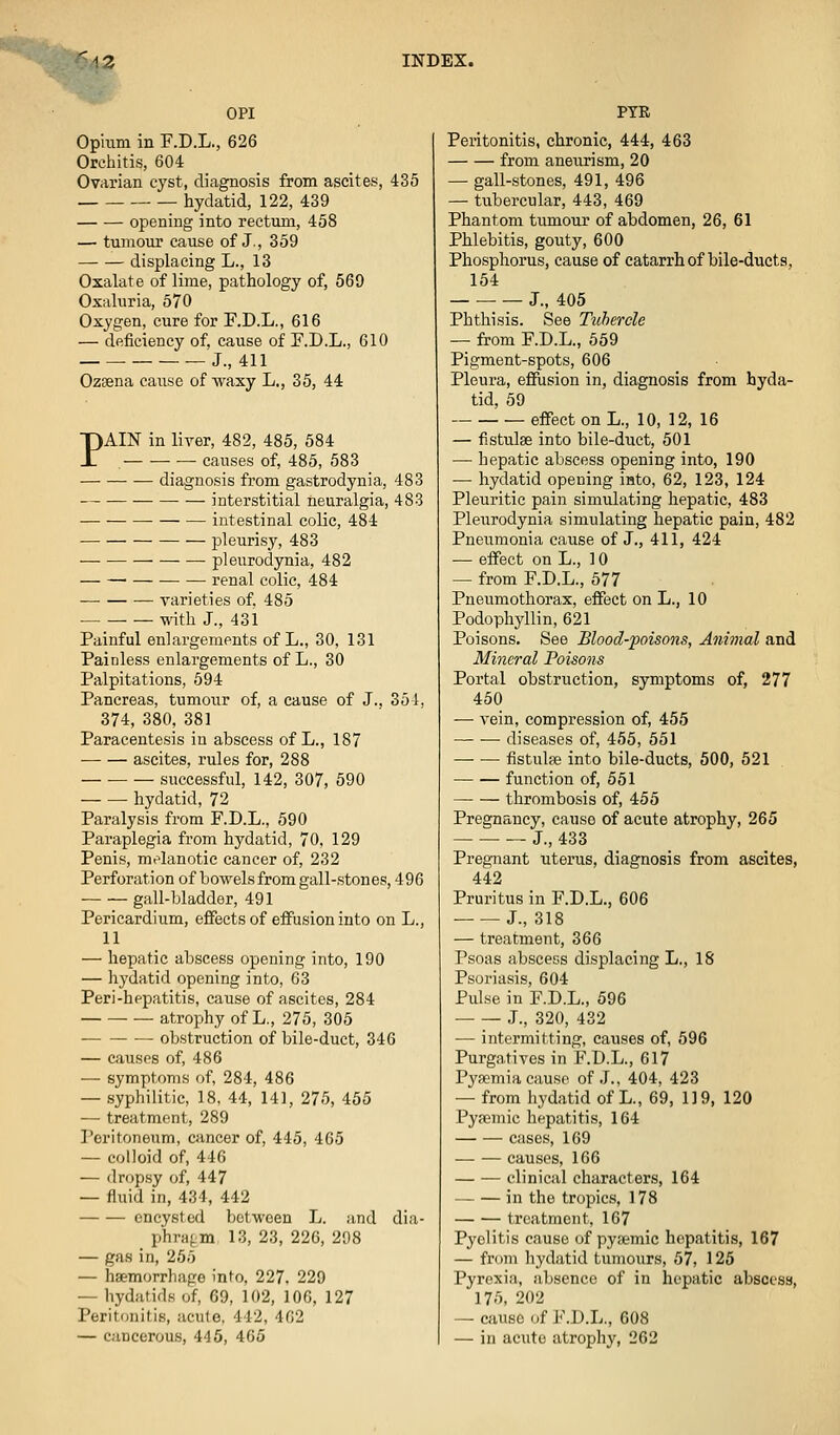 OPI Opium in F.D.L., 626 Orchitis, 604 Ovarian cyst, diagnosis from ascites, 435 hydatid, 122, 439 opening into rectum, 458 — tumour cause of J., 359 displacing L., 13 Oxalate of lime, pathology of, 569 Oxaluria, 570 Oxygen, cure for F.D.L., 616 — deficiency of, cause of F.D.L., 610 J., 411 Ozeena cause of-waxy L., 35, 44 PAIN in liver, 482, 485, 584 — — — causes of, 485, 583 diagnosis from gastrodynia, 483 interstitial neuralgia, 483 intestinal colic, 484 pleurisy, 483 pleurodynia, 482 • renal colic, 484 varieties of, 485 • with J., 431 Painful enlargements of L., 30, 131 Painless enlargements of L., 30 Palpitations, 694 Pancreas, tumour of, a cause of J., 351, 374, 380, 381 Paracentesis in abscess of L., 187 ascites, rules for, 288 — • successful, 142, 307, 590 hydatid, 72 Paralysis from F.D.L., 590 Paraplegia from hydatid, 70. 129 Penis, melanotic cancer of, 232 Perforation of bowels from gall-stones, 496 gall-bladder, 491 Pericardium, effects of effusion into on L., 11 — hepatic abscess opening into, 190 — hydatid opening into, 63 Peri-hepatitis, cause of ascites, 284 atrophy of L., 275, 305 obstruction of bile-duct, 346 — ciiusps of, 486 — symptoms of, 284, 486 — syphilitic, 18, 44, 141, 275, 455 — treatment, 289 Peritoneum, cancer of, 445, 465 — colloid of, 446 — dropsy of, 447 -- fluid in, 434, 442 encysted between L. and dia- phragm, 13, 23, 226, 298 — gas in, 255 — haemorrhage into, 227. 229 — hydatids of, 69, 102, 106, 127 Peritonitis, acute, 442, 462 — cancerous, 445, 405 PTR Peritonitis, chronic, 444, 463 from aneurism, 20 — gall-stones, 491, 496 — tubercular, 443, 469 Phantom tumour of abdomen, 26, 61 Phlebitis, gouty, 600 Phosphorus, cause of catarrh of bile-ducts, 154 J., 405 Phthisis. See Ttihercle — from F.D.L., 559 Pigment-spots, 606 Pleura, efiusion in, diagnosis from hyda- tid, 59 effect on L., 10, 12, 16 — fistulas into bile-duct, 501 — hepatic abscess opening into, 190 — hydatid opening into, 62, 123, 124 Pleuritic pain simulating hepatic, 483 Pleurodynia simulating hepatic pain, 482 Pneumonia cause of J., 411, 424 •— effect on L., ] 0 — from F.D.L., 577 Pneumothorax, effect on L., 10 Podophyllin, 621 Poisons. See Blood-poisons, Animal and Mineral Poisons Portal obstruction, symptoms of, 277 450 — vein, compression of, 455 diseases of, 455, 551 fistulfe into bile-ducts, 500, 521 function of, 551 thrombosis of, 455 Pregnancy, cause of acute atrophy, 265 J., 433 Pregnant uterus, diagnosis from ascites, 442 Pruritus in F.D.L., 606 J., 318 — treatment, 366 Psoas abscess displacing L., 18 Psoriasis, 604 Pulse in F.D.L., 596 J., 320, 432 — intermitting, causes of, 596 Purgatives in F.D.L., 617 Pyaemia cause of .J., 404, 423 — from hydatid of L., 69, 13 9, 120 Pysemic hepatitis, 164 cases, 169 — — causes, 166 clinical characters, 164 in the tropics, 178 treatment, 167 Pyelitis cause of pyaemic hepatitis, 167 — friini liydatid tumours, 57, 125 Pyrexia, absence of in hepatic abscess, 175, 202 — cause of F.D.L., 608 — in acute atrophy, 262