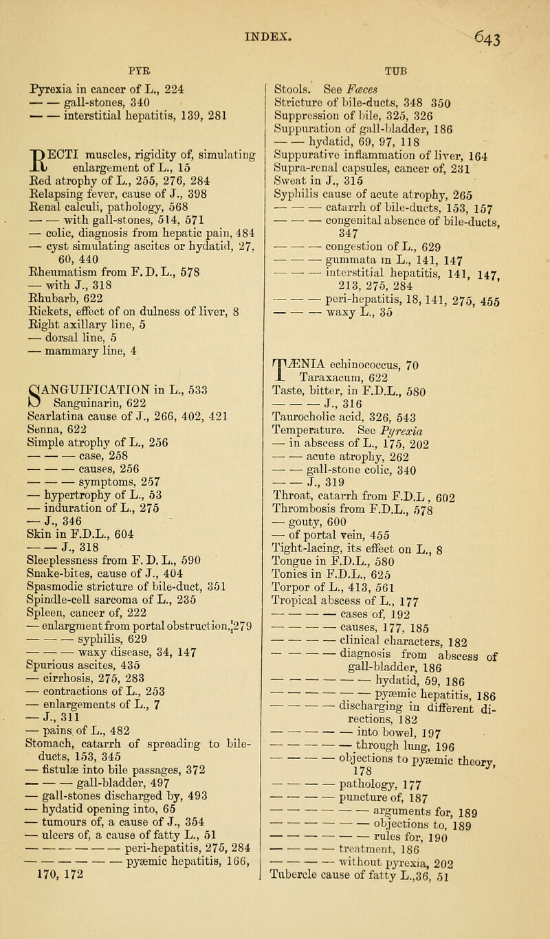PTR Pyrexia in cancer of L., 224 gall-stones, 340 — — interstitial hepatitis, 139, 281 RECTI muscles, rigidity of, simulating enlargement of L., 15 Eed atrophy of L., 255, 276, 284 Relapsing fever, cause of J., 398 Renal calculi, pathology, 568 — — with gall-stones, 514, 571 — colic, diagnosis from hepatic pain, 484 — cyst simulating ascites or hydatid, 27, 60, 440 Rheumatism from F. D. L., 678 — with J., 318 Rhubarb, 622 Rickets, effect of on dulness of liver, 8 Right axillary line, 5 — dorsal line, 5 — mammary line, 4 SANGUIFICATION in L., 533 Sanguinarin, 622 Scarlatina cause of J., 266, 402, 421 Senna, 622 Simple atrophy of L., 256 case, 258 causes, 256 symptoms, 257 — hypertrophy of L., 53 — induration of L., 275 — J., 346 Skin in F.D.L., 604 J., 318 Sleeplessness from F. D. L., 590 Snake-bites, cause of J., 404 Spasmodic stricture of bile-duct, 351 Spindle-cell sarcoma of L., 235 Spleen, cancer of, 222 — enlargraentfrom portal obstruction,!279 syphilis, 629 waxy disease, 34, 147 Spurious ascites, 435 — cirrhosis, 275, 283 — contractions of L., 253 — enlargements of L., 7 — J., 311 — pains, of L., 482 Stomach, catarrh of spreading to bile- ducts, 153, 345 — fistulse into bile passages, 372 gall-bladder, 497 — gall-stones discharged by, 493 — hydatid opening into, 65 — tumours of, a cause of J., 354 — ulcers of, a cause of fatty L., 51 — ■ peri-hepatitis, 275, 284 ■— pysemic hepatitis, 166, 170, 172 TUB Stools. See Fceces Stricture of bile-ducts, 348 350 Suppression of bile, 325, 326 Suppuration of gall-1 (ladder, 186 hydatid, 69, 97, 118 Suppurative inflammation of liver, 164 Supra-renal capsules, cancer of, 231 Sweat in J., 315 Syphilis cause of acute atrophy, 265 — catarrh of bile-ducts, 153, 157 congenital absence of bile-ducts 347 congestion of L., 629 — ■ gummata m L., 141, 147 interstitial hepatitis, 141, 147 213, 275, 284 peri-hepatitis, 18, 141, 275, 455 waxy L., 35 T^NIA echinococcus, 70 Taraxacum, 622 Taste, bitter, in F.D.L., 580 J., 316 Taurocholie acid, 326, 543 Temperature. See Pyrexia — in abscess of L., 175, 202 —• — acute atrophy, 262 gall-stone colic, 340 J., 319 Throat, catarrh from F.D.L , 602 Thrombosis from F.D.L., 578 — gouty, 600 —• of portal vein, 455 Tight-lacing, its effect on L., 8 Tongue in F.D.L., 580 Tonics in F.D.L., 625 Torpor of L., 413, 561 Tropical abscess of L., 177 cases of, 192 causes, 177, 185 • — clinical characters, 182 diagnosis from abscess of gall-bladder, 186 hydatid, 59, 186 pysemic hepatitis, 186 discharging in different di- rections, 182 into bowel, 197 through lung, 196 objections to pysemic theorv 17s ^' -■ pathology, I77 puncture of, 187 arguments for, 189 objections to, 189 rules for, 190 ■— treatment, 186 without pyrexia, 202 Tubercle cause of fatty L.,36, 51