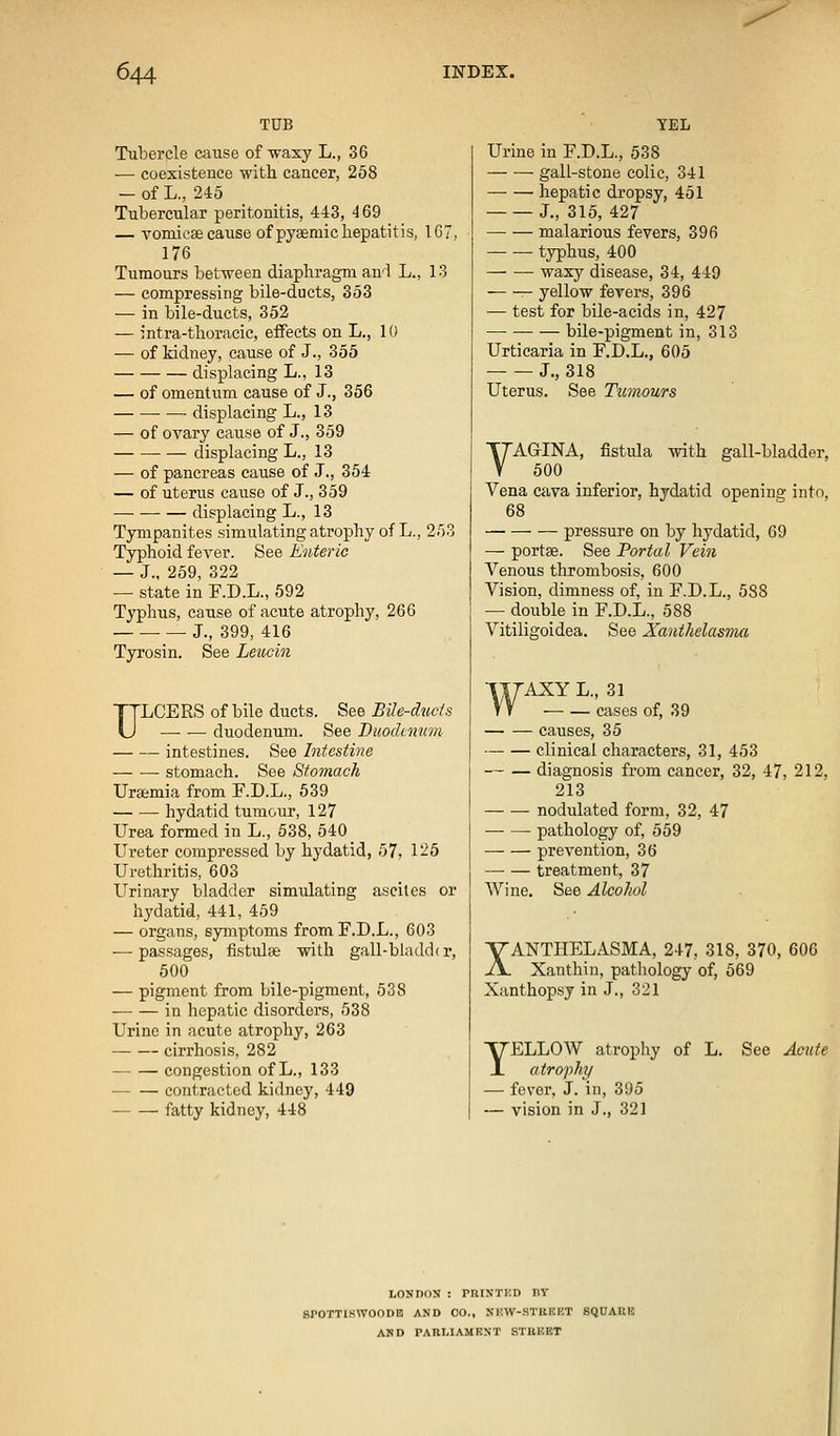 TUB Tubercle cause of Avaxy L., 36 — coexistence with cancer, 258 -of L., 245 Tubercular peritonitis, 443, 4 69 — Toniicsecause of pysemichepatitis, IG7, 176 Tumours between diaphragm an'l L., 13 — compressing bile-ducts, 353 — in bile-ducts, 352 — intra-thoracie, effects on L., 10 — of kidney, cause of J., 355 displacing L., 13 — of omentum cause of J., 356 displacing L., 13 — of ovary cause of J., 359 • — displacing L., 13 — of pancreas cause of J., 354 — of uterus cause of J., 359 displacing L., 13 Tympanites simulating atrophy of L., 253 Typhoid fever. See Enteric — J., 259, 322 — state in F.D.L., 692 Typhus, cause of acute atrophy, 266 J., 399, 416 Tyrosin. See Leucin TTLCERS of bile ducts. See Bile-ducts U duodenum. See jDuochnnm intestines. See Intestine stomach. See Stomach Uraemia from E.D.L., 539 hydatid tumour, 127 Urea formed in L., 538, 540 Ureter compressed by hydatid, 57, 125 Urethritis, 603 Urinary bladder simulating ascites or hydatid, 441, 459 — organs, symptoms from F.D.L., 603 — passages, fistulee with gall-bladd( r, 500 — pigment from bile-pigment, 538 in hepatic disorders, 538 Urine in acute atrophy, 263 cirrhosis, 282 congestion of L., 133 contracted kidney, 449 fatty kidney, 448 TEL Urine in F.D.L., 538 gall-stone colic, 341 hepatic dropsy, 451 J., 315, 427 malarious fevers, 396 typhus, 400 — — waxy disease, 34, 449 yellow fevers, 396 — test for bile-acids in, 427 —■ bile-pigment in, 313 Urticaria in F.D.L., 605 J., 318 Uterus. See Tumours YAGINA, fistula with gall-bladder. 500 Vena cfiva inferior, hydatid opening into, 68 pressure on by hydatid, 69 — portse. See Portal Vein Venous thrombosis, 600 Vision, dimness of, in F.D.L., 588 — double in F.D.L., 588 Vitiligoidea. See Xanthelasma WAXY L., 31 T T cases of, 39 causes, 35 clinical characters, 31, 453 diagnosis from cancer, 32, 47, 212, 213 — — nodulated form, 32, 47 ■ pathology of, 559 prevention, 36 treatment, 37 Wine. See Alcohol XANTHELASMA, 247, 318, 370, 606 Xanthin, pathology of, 569 Xanthopsy in J., 321 YELLOW atrophy of L. See Acute atrophy — fever, J. in, 395 — vision in J., 321 liONDDN : PnlN'TKD IIV SrOTTISWOODB AND CO., NM-.W-STllKKT SQUAKK AND PARI.IAMKXT STREET