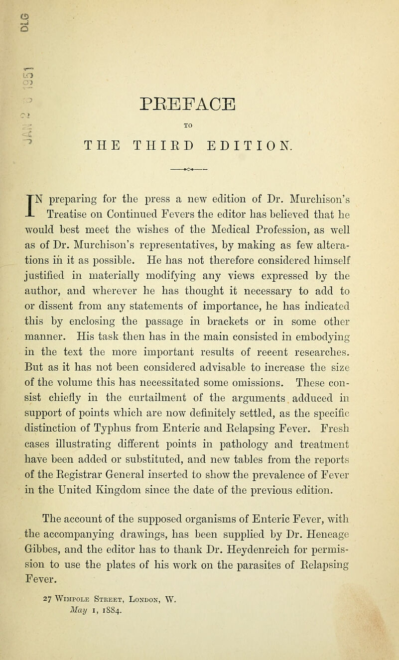 CD -J O Oi PEEFACE ■-■^ TO ^ THE THIED EDITION. IN preparing for the press a new edition of Dr. Murchison's Treatise on Continued Fevers the editor has believed that he would best meet the wishes of the Medical Profession, as well as of Dr. Murchison's representatives, by making as few altera- tions ill it as possible. He has not therefore considered himself justified in materially modifying any views expressed by the author, and wherever he has thought it necessary to add to or dissent from any statements of importance, he has indicated this by enclosing the passage in brackets or in some other manner. His task then has in the main consisted in embodying in the text the more important results of recent researches. But as it has not been considered advisable to increase the size of the volume this has necessitated some omissions. These con- sist chiefly in the curtailment of the arguments adduced in support of points which are now definitely settled, as the specific distinction of Typhus from Enteric and Eelapsing Fever. Fresh cases illustrating different points in pathology and treatment have been added or substituted, and new tables from the reports of the Eegistrar General inserted to show the prevalence of Fever in the United Kingdom since the date of the previous edition. The account of the supposed organisms of Enteric Fever, with the accompanying drawings, has been supplied by Dr. Heneage Gibbes, and the editor has to thank Dr. Heydenreich for permis- sion to use the plates of his work on the parasites of Eelapsing Fever. 27 WiMPOLE Street, London, W. May I, 1S84.