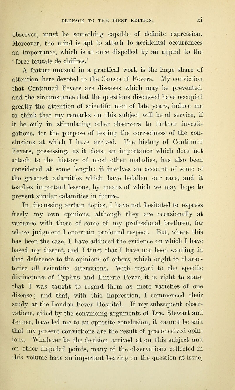 observer, must be something capable of definite expression. Moreover, the mind is apt to attach to accidental occurrences an importance, which is at once dispelled by an appeal to the * force brutale de chiffres.' A feature unusual in a practical work is the large share of attention here devoted to the Causes of Fevers. My conviction that Continued Fevers are diseases which may be prevented, and the circumstance that the questions discussed have occupied greatly the attention of scientific men of late years, induce me to think that my remarks on this subject will be of service, if it be only in stimulating other observers to further investi- gations, for the purpose of testing the correctness of the con- clusions at which I have arrived. The history of Continued Fevers, possessing, as it does, an importance which does not attach to the history of most other maladies, has also been considered at some length: it involves an account of some of the greatest calamities which have befallen our race, and it teaches important lessons, by means of which we may hope to prevent similar calamities in future. In discussing certain topics, I have not hesitated to express freely my own opinions, although they are occasionally at variance with those of some of my professional brethren, for whose judgment I entertain profound respect. But, where this has been the case, I have adduced the evidence on which I have based my dissent, and I trust that I have not been wanting in that deference to the opinions of others, which ought to charac- terise all scientific discussions. With regard to the specific distinctness of Typhus and Enteric Fever, it is right to state, that I was taught to regard them as mere varieties of one disease; and that, with this impression, I commenced their study at the London Fever Hospital. If my subsequent obser- vations, aided by the convincing arguments of Drs. Stewart and Jenner, have led me to an opposite conclusion, it cannot be said that my present convictions are the result of preconceived opin- ions. Whatever be the decision arrived at on this subject and on other disputed points, many of the observations collected in this volume have an important bearing on the question at issue,