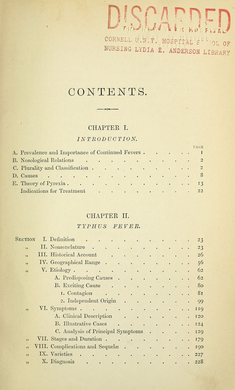 CORNELL ^\'l^':t:E6i?Mt'i'''--:0L OF NURSIl^G LYDIA E. ANDERSON LIBRARY ONTENTS. CHAPTEE I. INTRODUCTION. PAGE A. Prevalence and Importance of Continued Fevers . . . . . i B. Nosological Eolations 2 C. Plurality and Classification 2 D. Causes 8 E. Theory of Pyrexia 13 Indications for Treatment . 22 CHAPTEE n. TYPHUS FEVEB, Section I. Definition . 23 ,, II. Nomenclature . , . . . . . . . 23 ,, III. Historical Account ....... 26 „ IV. Geographical Pi.ange . . . . . . . . 56 „ V. Etiology .......... 62 A. Predisposing Cause>s . . . . . . . 62 B. Exciting Cause ....... 80 1. Contagion . . 81 2. Independent Origin 99 „ VI. Symptoms 119 A. Clinical Description . . . . . .120 B. Illustrative Cases . . . . . . . 124 C. Analysis of Principal Symptoms . . . .129 ,, VII. Stages and Duration 179 ;, VIII. Complications and Sequelee . . . . . .190 „ IX. Varieties .......... 227 „ X. Diagnosis 228