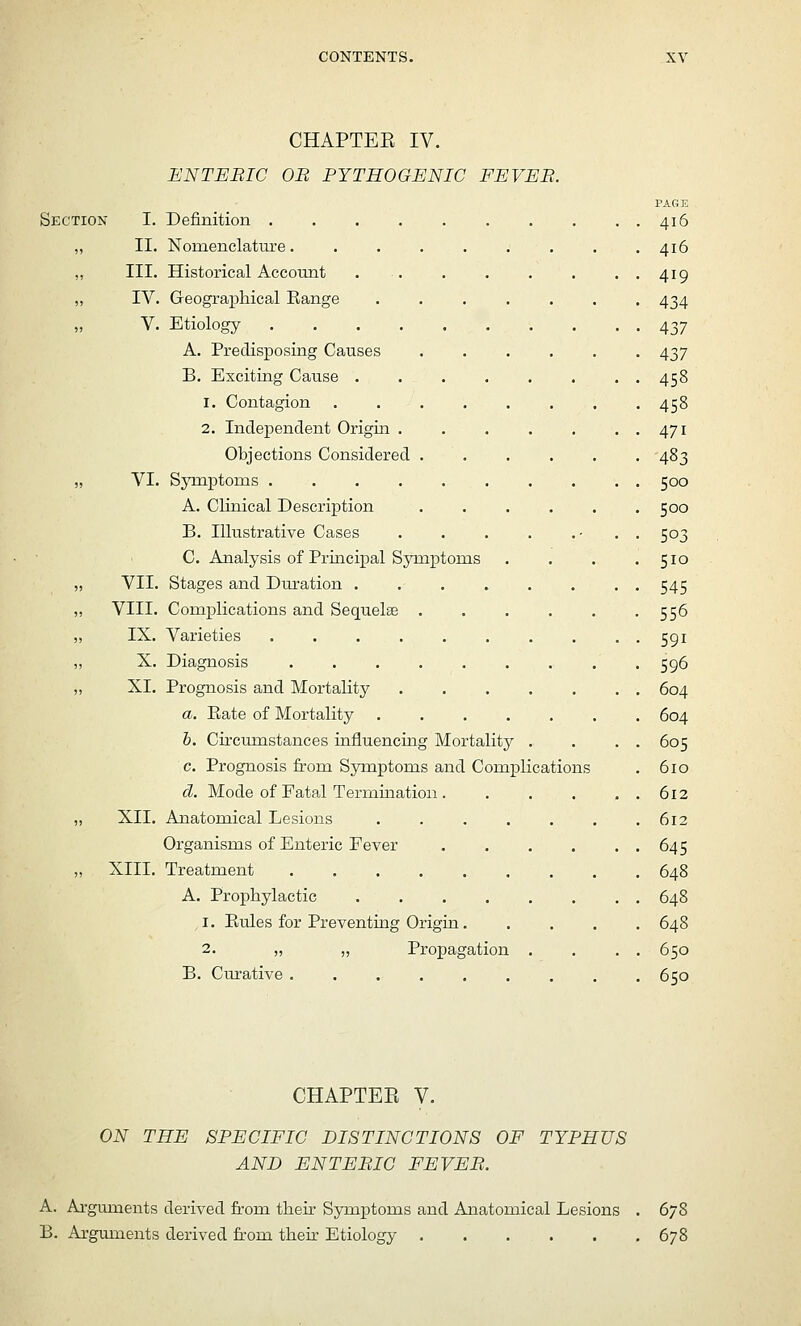 CHAPTER IV. ENTEBIC OB PYTHOGENIC EEVEB. PAGE Sectioisi I. Definition 416 „ II. Nomenclat'ure 416 „ III. Historical Account . . . . , . ..419 „ IV. Geographical Range ....... 434 „ V. Etiology 437 A. Predisposing Causes ...... 437 B. Exciting Cause 458 1. Contagion ........ 458 2. Independent Origin . 471 Objections Considered ...... 483 „ VI. Symptoms 500 A. Clinical Descrij)tion 500 B. Illustrative Cases . . . . .- • • 503 C. Analysis of Principal Symptoms . . . .510 VII. Stages and Dm-ation 545 VIII. Complications and Sequelae 556 IX. Varieties 591 X. Diagnosis . 596 XI, Prognosis and Mortality . . . . . . . 604 a. Eate of Mortality 604 b. Circiimstances influencing Mortality . . . . 605 c. Prognosis from Symptoms and Complications . 610 d. Mode of Fatal Termination. . . . ..612 XII. Anatomical Lesions . . . . . , .612 Organisms of Enteric Fever , . . . . . 64 5 XIII. Treatment 648 A. Prophylactic 648 1. Eules for Preventing Origin 648 2. „ „ Propagation . . . . 650 B. Curative 650 CHAPTEE V. ON THE SPECIFIC DISTINCTIONS OF TYPHUS AND ENTEBIC FEVEB. A. Arguments derived from their Symptoms and Anatomical Lesions . 678 B. Arguments derived from their Etiology 678