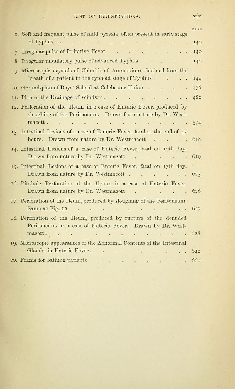 LIST OF ILLUSTRATIONS. X15 6. Soft and frequent pulse of mild pyrexia, often present in early stage of Typhus 7. Irregular pulse of Irritative Fever ...... 8. Irregular undulatory pulse of advanced Typhus 9. Microscopic crystals of Chloride of Ammonium obtamed from the breath of a patient in the typhoid stage of Typhus . 10. Ground-plan of Boys' School at Colchester Union . 11. Plan of the Drauaage of Windsor 12. Perforation of the Ileum in a case of Enteric Fever, produced by sloughing of the Peritoneum. Drawn from nature by Dr. West macott ........... 13. Intestinal Lesions of a case of Enteric Fever, fatal at the end of 47 houjTS. Drawn fr-om nature by Dr. Westmacott 14. Intestinal Lesions of a case of Enteric Fever, fatal on loth day, Drawn from natm'e by Dr. Westmacott .... 15. Intestinal Lesions of a case of Enteric Fever, fatal on 17th day Drawn from nature by Dr. Westmacott . 16. Pin-hole Perforation of the Ileum, in a case of Enteric Fever Drawn fr-om natm-e by Dr. Westmacott .... 17. Perforation of the Ileum, produced by sloughing of the Peritoneum Same as Fig. 12 . 18. Perforation of the Ileum, produced by ruptiu:e of the denuded Peritoneum, in a case of Enteric Fever. Drawn by Dr. West- macott ............ 628 19. Microscopic appearances of the Abnormal Contents of the Intestinal Glands, in Enteric Fever , . 642 20. Frame for bathing patients ........... 660 PAGE 140 140 140 144 476 574 618 619 623 626 627