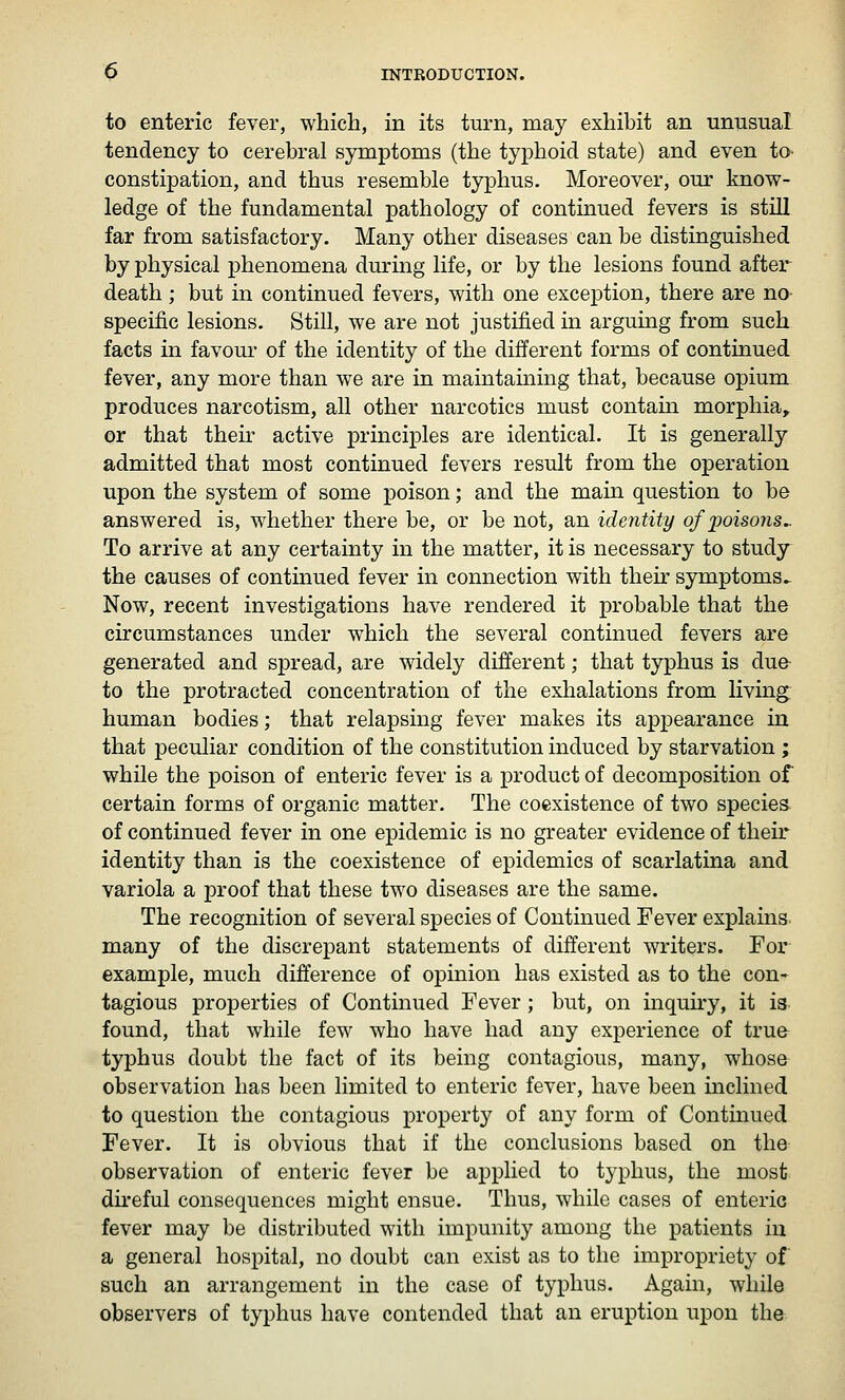 to enteric fever, which, in its turn, may exhibit an unusual tendency to cerebral symptoms (the typhoid state) and even to> constipation, and thus resemble typhus. Moreover, our know- ledge of the fundamental pathology of continued fevers is still far from satisfactory. Many other diseases can be distinguished by physical phenomena during life, or by the lesions found after death; but in continued fevers, with one exception, there are no- specific lesions. Still, we are not justified in arguing from such facts in favour of the identity of the different forms of continued fever, any more than we are in maintaining that, because opium produces narcotism, all other narcotics must contain morphia^ or that their active principles are identical. It is generally admitted that most continued fevers result from the operation upon the system of some poison; and the main question to be answered is, whether there be, or be not, an identity of poisons^ To arrive at any certainty in the matter, it is necessary to study the causes of continued fever in connection with their symptoms^ Now, recent investigations have rendered it probable that the circumstances under which the several continued fevers are generated and spread, are widely different; that typhus is due- to the protracted concentration of the exhalations from living, human bodies; that relapsing fever makes its appearance in that peculiar condition of the constitution induced by starvation ; while the poison of enteric fever is a product of decomposition of certain forms of organic matter. The coexistence of two species of continued fever in one epidemic is no greater evidence of their identity than is the coexistence of epidemics of scarlatina and variola a proof that these two diseases are the same. The recognition of several species of Continued Fever explains, many of the discrepant statements of different writers. For example, much difference of opinion has existed as to the con- tagious properties of Continued Fever; but, on inquiry, it is found, that while few who have had any experience of trufr typhus doubt the fact of its being contagious, many, whose observation has been limited to enteric fever, have been inclined to question the contagious property of any form of Contmued Fever. It is obvious that if the conclusions based on the observation of enteric fever be applied to typhus, the most direful consequences might ensue. Thus, while cases of enteric fever may be distributed with impunity among the patients in a general hospital, no doubt can exist as to the impropriety of such an arrangement in the case of typhus. Again, while observers of typhus have contended that an eruption upon the