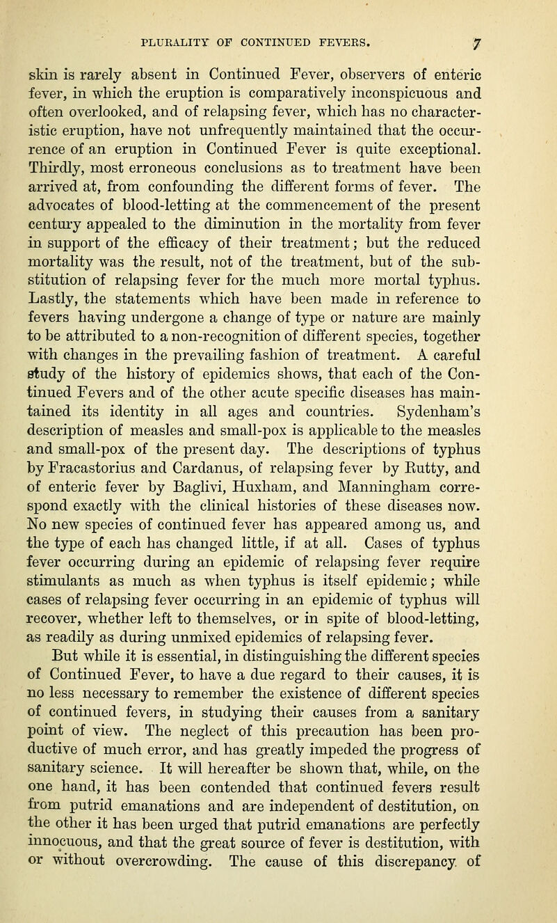 skin is rarely absent in Continued Fever, observers of enteric fever, in which the eruption is comparatively inconspicuous and often overlooked, and of relapsing fever, which has no character- istic eruption, have not unfrequently maintained that the occur- rence of an eruption in Continued Fever is quite exceptional. Thirdly, most erroneous conclusions as to treatment have been arrived at, from confounding the different forms of fever. The advocates of blood-letting at the commencement of the present century appealed to the diminution in the mortality from fever in support of the efficacy of their treatment; but the reduced mortality was the result, not of the treatment, but of the sub- stitution of relapsing fever for the much more mortal typhus. Lastly, the statements which have been made in reference to fevers having undergone a change of type or nature are mainly to be attributed to a non-recognition of different species, together with changes in the prevailing fashion of treatment. A careful study of the history of epidemics shows, that each of the Con- tinued Fevers and of the other acute specific diseases has main- tained its identity in all ages and countries. Sydenham's description of measles and small-pox is applicable to the measles and small-pox of the present day. The descriptions of typhus by Fracastorius and Cardanus, of relapsing fever by Eutty, and of enteric fever by Baglivi, Huxham, and Manningham corre- spond exactly with the clinical histories of these diseases now. No new species of continued fever has appeared among us, and the type of each has changed little, if at all. Cases of typhus fever occurring during an epidemic of relapsing fever require stimulants as much as when typhus is itself epidemic; while cases of relapsing fever occurring in an epidemic of typhus will recover, whether left to themselves, or in spite of blood-letting, as readily as during unmixed epidemics of relapsing fever. But while it is essential, in distinguishing the different species of Continued Fever, to have a due regard to their causes, it is no less necessary to remember the existence of different species of continued fevers, in studying their causes from a sanitary point of view. The neglect of this precaution has been pro- ductive of much error, and has greatly impeded the progress of sanitary science. It will hereafter be shown that, while, on the one hand, it has been contended that continued fevers result from putrid emanations and are independent of destitution, on the other it has been urged that putrid emanations are perfectly innocuous, and that the great source of fever is destitution, with or without overcrowding. The cause of this discrepancy, of