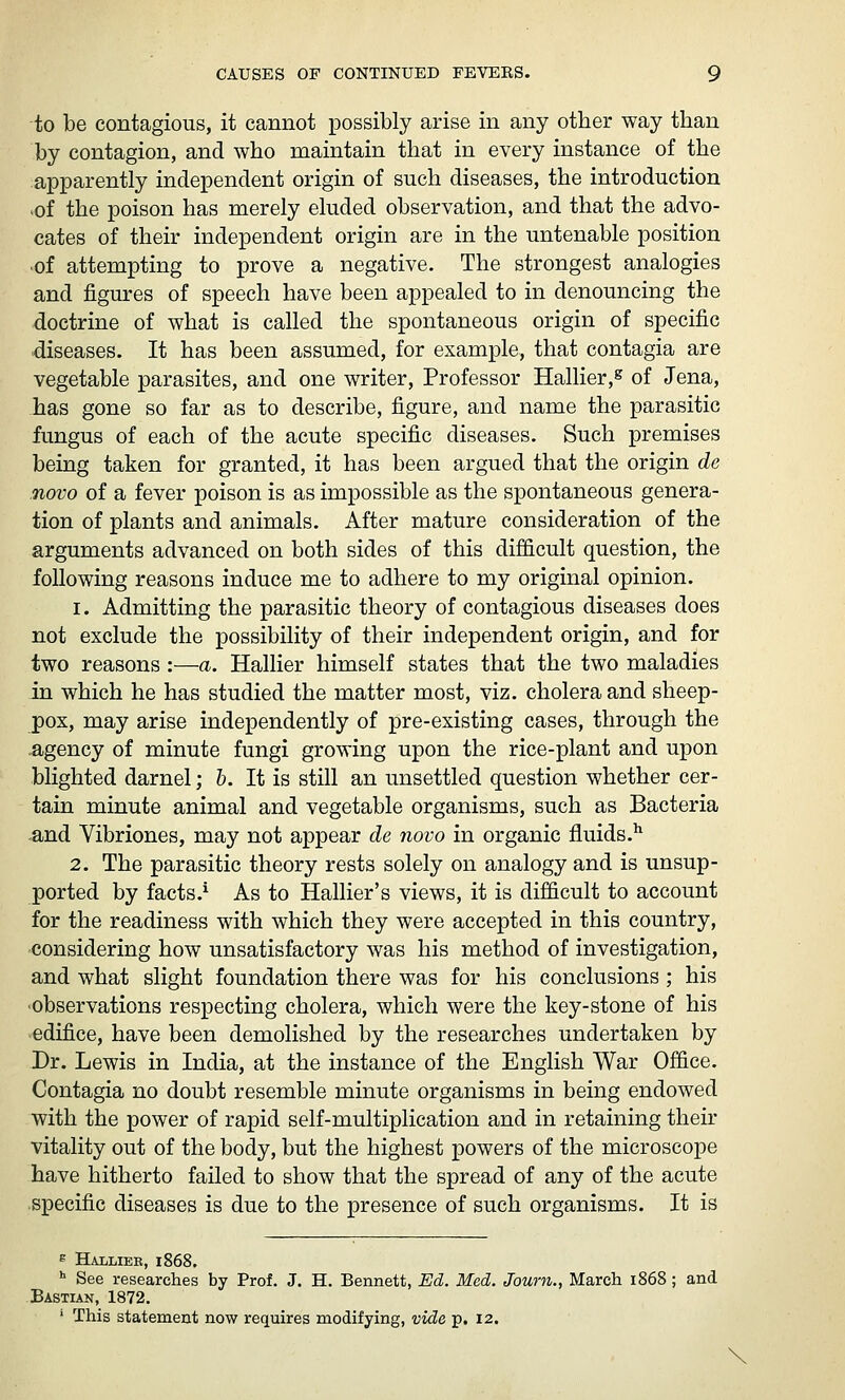 to be contagious, it cannot possibly arise in any other way than by contagion, and who maintain that in every instance of the apparently independent origin of such diseases, the introduction >of the poison has merely eluded observation, and that the advo- cates of their independent origin are in the untenable position ■of attempting to prove a negative. The strongest analogies and figures of speech have been appealed to in denouncing the doctrine of what is called the spontaneous origin of specific diseases. It has been assumed, for example, that contagia are vegetable parasites, and one writer, Professor Hallier,^ of Jena, has gone so far as to describe, figure, and name the parasitic fungus of each of the acute specific diseases. Such premises being taken for granted, it has been argued that the origin de novo of a fever poison is as impossible as the spontaneous genera- tion of plants and animals. After mature consideration of the arguments advanced on both sides of this difficult question, the following reasons induce me to adhere to my original opinion. 1. Admitting the parasitic theory of contagious diseases does not exclude the possibility of their independent origin, and for two reasons :—a. Hallier himself states that the two maladies in which he has studied the matter most, viz. cholera and sheep- pox, may arise independently of pre-existing cases, through the agency of minute fungi growing upon the rice-plant and upon blighted darnel; h. It is still an unsettled question whether cer- tain minute animal and vegetable organisms, such as Bacteria and Vibriones, may not appear de novo in organic fluids.^ 2. The parasitic theory rests solely on analogy and is unsup- ported by facts.^ As to Hallier's views, it is difficult to account for the readiness with which they were accepted in this country, considering how unsatisfactory was his method of investigation, and what slight foundation there was for his conclusions ; his •observations respecting cholera, which were the key-stone of his edifice, have been demolished by the researches undertaken by Dr. Lewis in India, at the instance of the English War Office. Contagia no doubt resemble minute organisms in being endowed with the power of rapid self-multiplication and in retaining their vitality out of the body, but the highest powers of the microscope have hitherto failed to show that the spread of any of the acute specific diseases is due to the presence of such organisms. It is E Bjudlier, 1868. •■ See researches by Prof. J. H. Bennett, Ed. Med. Journ., March 1868 ; and Bastian, 1872. ' This statement now requires modifying, vide p. 12. \