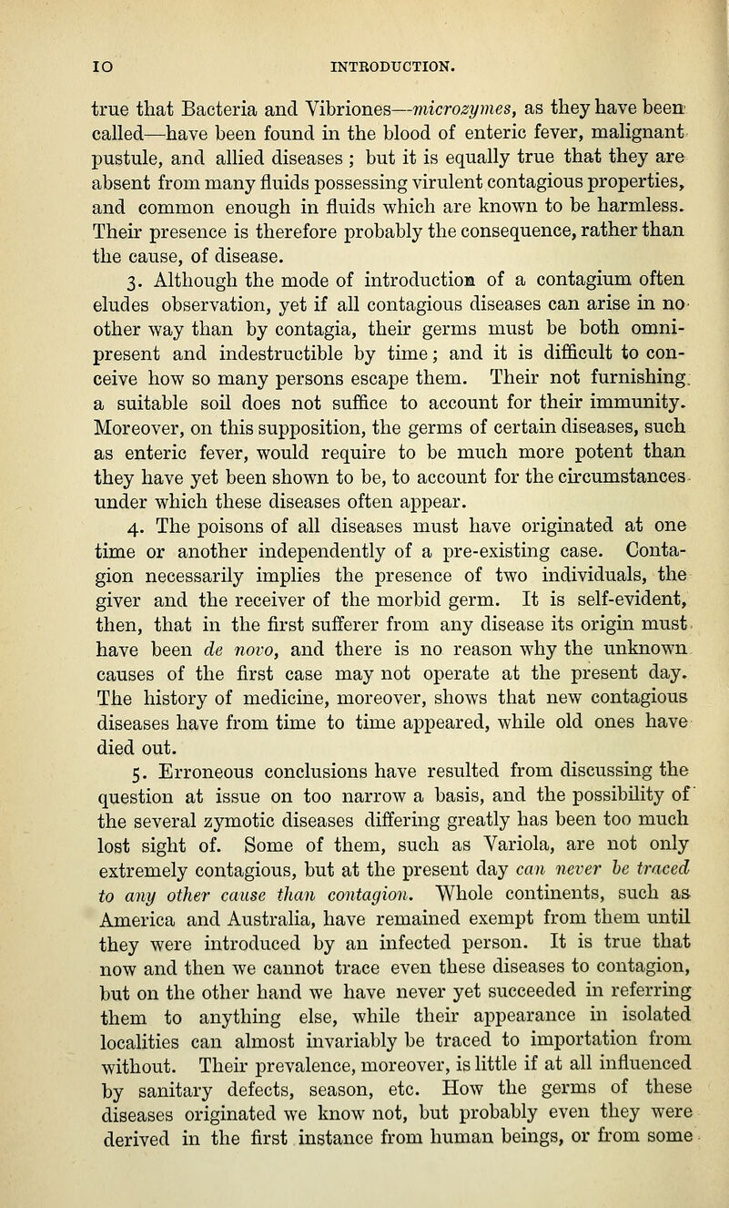 true that Bacteria and Vibriones—microzymes, as they have been called—have been found in the blood of enteric fever, malignant pustule, and allied diseases ; but it is equally true that they are absent from many fluids possessing virulent contagious properties, and common enough in fluids which are known to be harmless. Their presence is therefore probably the consequence, rather than the cause, of disease. 3. Although the mode of introduction of a contagium often eludes observation, yet if all contagious diseases can arise in no- other way than by contagia, their germs must be both omni- present and indestructible by time; and it is difficult to con- ceive how so many persons escape them. Their not furnishing, a suitable soil does not suffice to account for their immunity. Moreover, on this supposition, the germs of certain diseases, such as enteric fever, would require to be much more potent than they have yet been shown to be, to account for the ckcumstances under which these diseases often appear. 4. The poisons of all diseases must have originated at one time or another independently of a pre-existing case. Conta- gion necessarily implies the presence of two individuals, the giver and the receiver of the morbid germ. It is self-evident, then, that in the first sufferer from any disease its origin must, have been de novo, and there is no reason why the unknown causes of the first case may not operate at the present day. The history of medicine, moreover, shows that new contagious diseases have from time to time appeared, while old ones have died out. 5. Erroneous conclusions have resulted from discussing the question at issue on too narrow a basis, and the possibility of the several zymotic diseases differing greatly has been too much lost sight of. Some of them, such as Variola, are not only extremely contagious, but at the present day can never he traced to any other cause than contagion. Whole continents, such as America and Australia, have remained exempt from them until they were introduced by an infected person. It is true that now and then we cannot trace even these diseases to contagion, but on the other hand we have never yet succeeded in referring them to anything else, while their appearance in isolated localities can almost invariably be traced to importation from without. Their prevalence, moreover, is little if at all influenced by sanitary defects, season, etc. How the germs of these diseases originated we know not, but probably even they were derived in the first instance from human beings, or from some