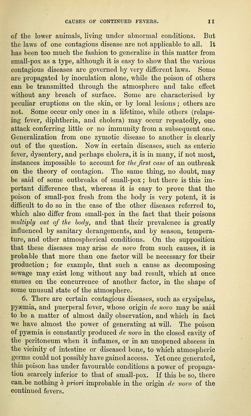 of the lower animals, living under abnormal conditions. But the laws of one contagious disease are not applicable to all. It has been too much the fashion to generalize in this matter from small-pox as a type, although it is easy to show that the various contagious diseases are governed by very different laws. Some are propagated by inoculation alone, while the poison of others can be transmitted through the atmosphere and take effect without any breach of surface. Some are characterised by peculiar eruptions on the skin, or by local lesions ; others are not. Some occur only once in a lifetime, while others (relaps- ing fever, diphtheria, and cholera) may occur repeatedly, one attack conferring little or no immunity from a subsequent one. Generalization from one zymotic disease to another is clearly out of the question. Now in certain diseases, such as enteric fever, dysentery, and perhaps cholera, it is in many, if not most, instances impossible to account for the first case of an outbreak on the theory of contagion. The same thing, no doubt, may be said of some outbreaks of small-pox; but there is this im- portant difference that, whereas it is easy to prove that the poison of small-pox fresh from the body is very potent, it is difficult to do so in the case of the other diseases referred to, which also differ from small-pox in the fact that their poisons multiply out of the body, and that their prevalence is greatly influenced by sanitary derangements, and by season, tempera- ture, and other atmospherical conditions. On the supposition that these diseases may arise de novo from such causes, it is probable that more than one factor will be necessary for their production; for example, that such a cause as decomposing sewage may exist long without any bad result, which at once ensues on the concurrence of another factor, in the shape of some unusual state of the atmosphere. 6. There are certain contagious diseases, such as erysipelas, pyaemia, and puerperal fever, whose origin de novo may be said to be a matter of almost daily observation, and which in fact we have almost the power of generating at will. The poison of pyaemia is constantly produced de novo in the closed cavity of the peritoneum when it inflames, or in an unopened abscess in the vicinity of intestine or diseased bone, to which atmospheric germs could not possibly have gained access. Yet once generated, this poison has under favourable conditions a power of propaga- tion scarcely inferior to that of small-pox. If this be so, there can.be nothing a priori improbable in the origin de novo of the continued fevers.