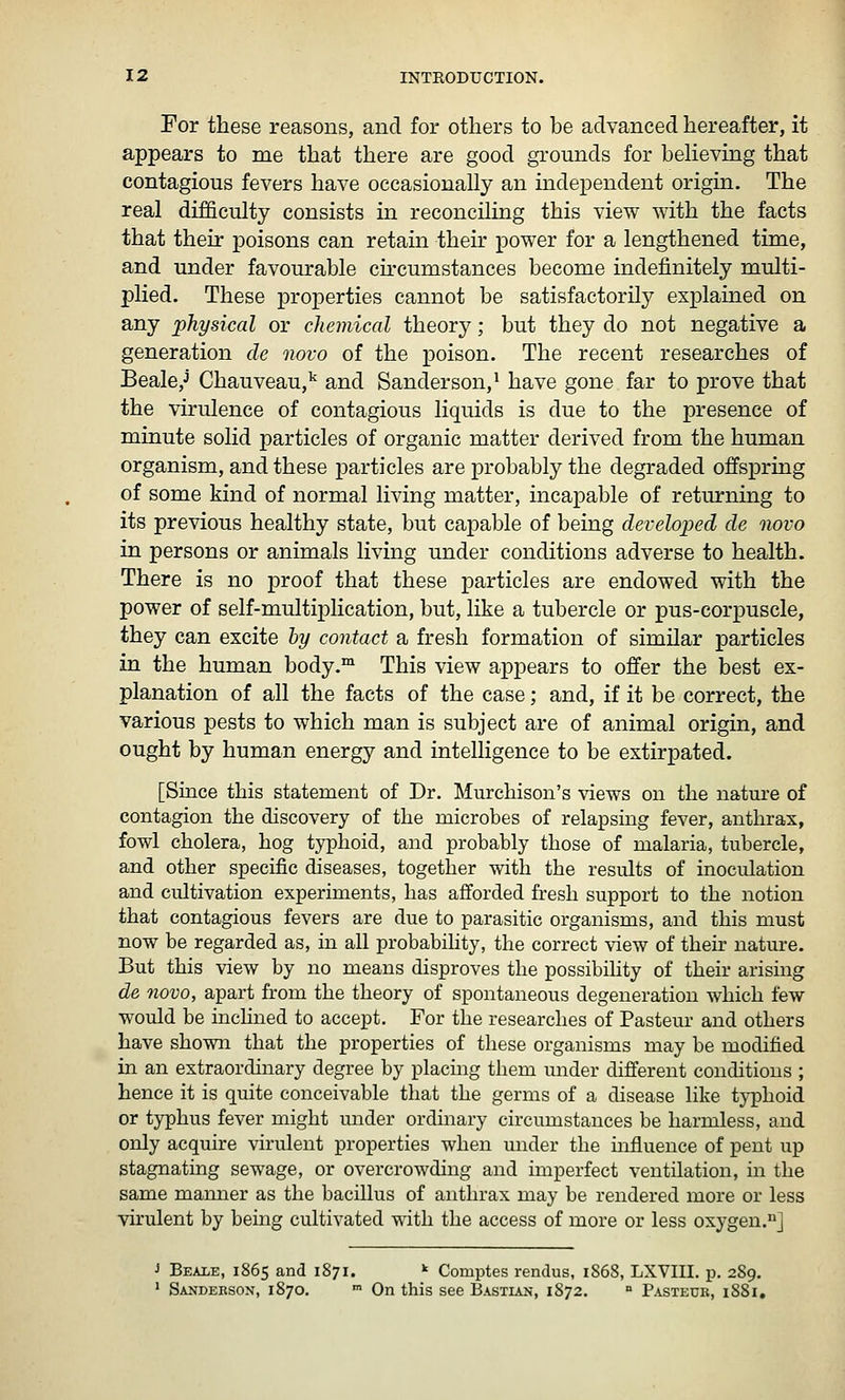 For these reasons, and for others to be advanced hereafter, it appears to me that there are good grounds for beheving that contagious fevers have occasionally an independent origin. The real difficulty consists in reconciling this view with the facts that their poisons can retain their power for a lengthened time, and under favourable circumstances become indefinitely multi- plied. These properties cannot be satisfactorily explained on any physical or chemical theory; but they do not negative a generation de novo of the poison. The recent researches of Beale,J Chauveau,^ and Sanderson,^ have gone far to prove that the virulence of contagious liquids is due to the presence of minute solid particles of organic matter derived from the human organism, and these particles are probably the degraded offspring of some kind of normal living matter, incapable of returning to its previous healthy state, but capable of being developed de novo in persons or animals living under conditions adverse to health. There is no proof that these particles are endowed with the power of self-multiplication, but, like a tubercle or pus-corpuscle, they can excite by contact a fresh formation of similar particles in the human body.™ This view appears to offer the best ex- planation of all the facts of the case; and, if it be correct, the various pests to which man is subject are of animal origin, and ought by human energy and intelligence to be extirpated. [Since this statement of Dr. Murcliison's \dews on the nature of contagion the discovery of the microbes of relapsing fever, anthrax, fowl cholera, hog typhoid, and probably those of malaria, tubercle, and other specific diseases, together with the results of inoculation and cultivation experiments, has afforded fresh support to the notion that contagious fevers are due to parasitic organisms, and this must now be regarded as, in all probabihty, the correct view of their nature. But this view by no means disproves the possibility of their arising de novo, apart from the theory of spontaneous degeneration which few would be inchned to accept. For the researches of Pasteur and others have shown that the properties of these organisms may be modified in an extraordinary degree by placing them under different conditions ; hence it is quite conceivable that the germs of a disease like typhoid or typhus fever might under ordinary circumstances be harmless, and only acquire virulent properties when under the uofluence of pent up stagnating sewage, or overcrowding and imperfect ventilation, in the same mamier as the bacillus of anthrax may be rendered more or less virulent by being cultivated with the access of more or less oxygen.] J Beale, 1865 and 1871. * Comptes rendus, 1S68, LXVIII. p. 289. ' Sanderson, 1870. ■ On this see Bastian, 1872. ° Pasteue, 1881,