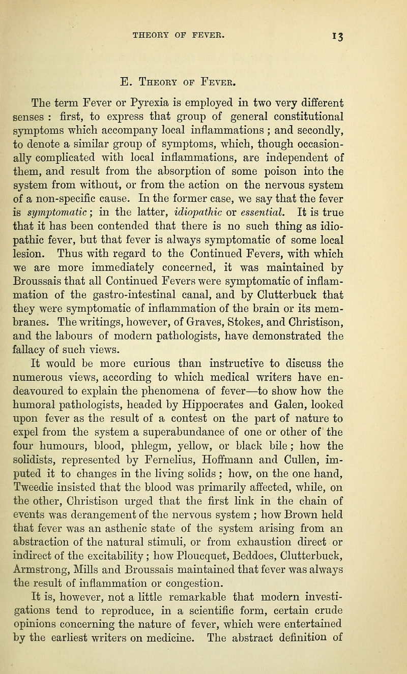 E. Theoey of Fevee. 13 The term Fever or Pyrexia is employed in two very different senses : first, to express that group of general constitutional symptoms which accompany local inflammations ; and secondly, to denote a similar group of symptoms, which, though occasion- ally complicated with local inflammations, are independent of them, and result from the absorption of some poison into the system from without, or from the action on the nervous system of a non-specific cause. In the former case, we say that the fever is symptomatic; in the latter, idiopathic or essential. It is true that it has been contended that there is no such thing as idio- pathic fever, but that fever is always symptomatic of some local lesion. Thus with regard to the Continued Fevers, with which we are more immediately concerned, it was maintained by Broussais that all Continued Fevers were symptomatic of inflam- mation of the gastro-intestinal canal, and by Clutterbuck that they were symptomatic of inflammation of the brain or its mem- branes. The writings, however, of Graves, Stokes, and Christison, and the labours of modern pathologists, have demonstrated the fallacy of such views. It would be more curious than instructive to discuss the numerous views, according to which medical writers have en- deavoured to explain the phenomena of fever—to show how the humoral pathologists, headed by Hippocrates and Galen, looked upon fever as the result of a contest on the part of nature to expel from the system a superabundance of one or other of the four humours, blood, phlegm, yellow, or black bile; how the solidists, represented by Fernelius, Hoffmann and CuUen, im- puted it to changes in the living solids ; how, on the one hand, Tweedie insisted that the blood was primarily affected, while, on the other, Christison urged that the first link in the chain of events was derangement of the nervous system ; how Brown held that fever was an asthenic state of the system arising from an abstraction of the natural stimuli, or from exhaustion direct or indirect of the excitability; how Ploucquet, Beddoes, Clutterbuck, Armstrong, Mills and Broussais maintained that fever was always the result of inflammation or congestion. It is, however, not a little remarkable that modern investi- gations tend to reproduce, in a scientific form, certain crude opinions concerning the nature of fever, which were entertained by the earliest writers on medicine. The abstract definition of