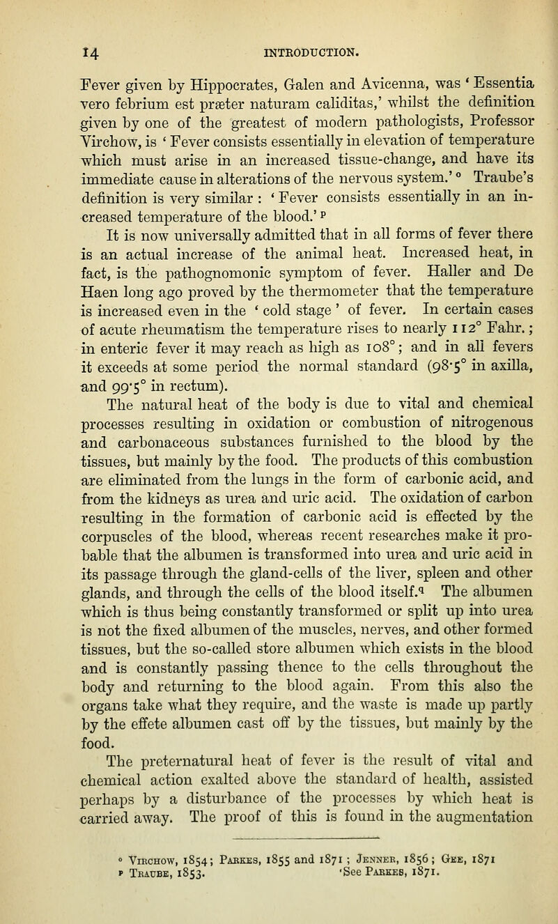 Fever given by Hippocrates, Galen and Avicenna, was * Essentia vero febrium est praeter naturam caliditas,' whilst the definition given by one of the greatest of modern pathologists, Professor Virchow, is ' Fever consists essentially in elevation of temperature which must arise in an increased tissue-change, and have its immediate cause in alterations of the nervous system.' ° Traube's definition is very similar : * Fever consists essentially in an in- creased temperature of the blood.' p It is now universally admitted that in all forms of fever there is an actual increase of the animal heat. Increased heat, in fact, is the pathognomonic symptom of fever. Haller and De Haen long ago proved by the thermometer that the temperature is increased even in the ' cold stage ' of fever. In certain cases of acute rheumatism the temperature rises to nearly 112° Fahr.; in enteric fever it may reach as high as 108°; and in all fevers it exceeds at some period the normal standard (98-5° in axilla, and 99'5° in rectum). The natural heat of the body is due to vital and chemical processes resulting in oxidation or combustion of nitrogenous and carbonaceous substances furnished to the blood by the tissues, but mainly by the food. The products of this combustion are eliminated from the lungs in the form of carbonic acid, and from the kidneys as urea and uric acid. The oxidation of carbon resulting in the formation of carbonic acid is effected by the corpuscles of the blood, whereas recent researches make it pro- vable that the albumen is transformed into urea and uric acid in its passage through the gland-cells of the liver, spleen and other glands, and through the cells of the blood itself.*^ The albumen which is thus being constantly transformed or split up into urea is not the fixed albumen of the muscles, nerves, and other formed tissues, but the so-called store albumen which exists in the blood and is constantly passing thence to the cells throughout the body and returning to the blood again. From this also the organs take what they require, and the waste is made up partly by the effete albumen cast off' by the tissues, but mainly by the food. The preternatural heat of fever is the result of vital and chemical action exalted above the standard of health, assisted perhaps by a disturbance of the processes by which heat is oarried away. The proof of this is found in the augmentation 0 ViKCHOW, 1854; Pabkes, 1855 and 1871 ; Jennee, 1856; Gee, 1871 p Thaube, 1853. 'See Pabkes, 1871.