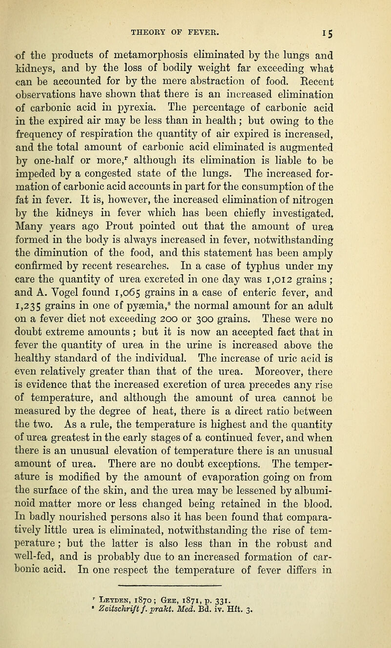 •of the products of metamorphosis eliminated by the lungs and iidneys, and by the loss of bodily weight far exceeding what can be accounted for by the mere abstraction of food. Eecent observations have shown that there is an increased elimination of carbonic acid in pyrexia. The percentage of carbonic acid in the expired air may be less than in health; but owing to the frequency of respiration the quantity of air expired is increased, and the total amount of carbonic acid eliminated is augmented by one-half or more,* although its elimination is liable to be impeded by a congested state of the lungs. The increased for- mation of carbonic acid accounts in part for the consumption of the fat in fever. It is, however, the increased elimination of nitrogen by the kidneys in fever which has been chiefly investigated. Many years ago Prout pointed out that the amount of urea formed in the body is always increased in fever, notwithstanding the diminution of the food, and this statement has been amply confirmed by recent researches. In a case of typhus under my care the quantity of urea excreted in one day was 1,012 grains ; and A. Vogel found 1,065 grains in a case of enteric fever, and 1,235 grains in one of pyaemia,® the normal amount for an adult on a fever diet not exceeding 200 or 300 grains. These were no doubt extreme amounts ; but it is now an accepted fact that in fever the quantity of urea in the urine is increased above the healthy standard of the individual. The increase of uric acid is even relatively greater than that of the urea. Moreover, there is evidence that the increased excretion of urea precedes any rise of temperature, and although the amount of urea cannot be measured by the degree of heat, there is a direct ratio between the two. As a rule, the temperature is highest and the quantity of urea greatest in the early stages of a continued fever, and when there is an unusual elevation of temperature there is an unusual amount of urea. There are no doubt exceptions. The temper- ature is modified by the amount of evaporation going on from the surface of the skin, and the urea may be lessened by albumi- noid matter more or less changed being retained in the blood. In badly nourished persons also it has been found that compara- tively little urea is eliminated, notwithstanding the rise of tem- perature ; but the latter is also less than in the robust and well-fed, and is probably due to an increased formation of car- bonic acid. In one respect the temperature of fever differs in *■ Letden, 1870; Gee, 1871, p. 331. ' ZeitscJirift f. jprakt. Med. Bd. iv. Hft. 3.