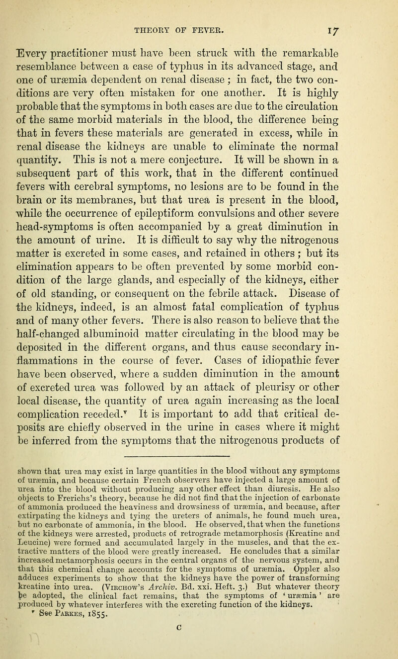 Every practitioner must have been struck with the remarkable resemblance between a case of typhus in its advanced stage, and one of uraemia dependent on renal disease ; in fact, the two con- ditions are very often mistaken for one another. It is highly XJrobable that the symptoms in both cases are due to the circulation of the same morbid materials in the blood, the difference being that in fevers these materials are generated in excess, while in renal disease the kidneys are unable to eliminate the normal quantity. This is not a mere conjecture. It will be shown in a subsequent part of this work, that in the different continued fevers with cerebral symptoms, no lesions are to be found in the brain or its membranes, but that urea is present in the blood, while the occurrence of epileptiform convulsions and other severe head-symptoms is often accompanied by a great diminution in the amount of urine. It is difficult to say why the nitrogenous matter is excreted in some cases, and retained in others ; but its elimination appears to be often prevented by some morbid con- dition of the large glands, and especially of the kidneys, either of old standing, or consequent on the febrile attack. Disease of the kidneys, indeed, is an almost fatal complication of typhuB and of many other fevers. There is also reason to believe that the half-changed albuminoid matter circulating in the blood may be deposited in the different organs, and thus cause secondary in- flammations in the course of fever. Cases of idiopathic fever have been observed, where a sudden diminution in the amount of excreted urea was followed by an attack of pleurisy or other local disease, the quantity of urea again increasing as the local complication receded.'^ It is important to add that critical de- posits are chiefly observed in the urine in cases where it might be inferred from the symptoms that the nitrogenous products of shown that urea may exist in large quantities in the blood without any symptoms of uraemia, and because certain French observers have injected a large amount of urea into the blood without producing any other effect than diuresis. He also objects to Frerichs's theory, because he did not find that the injection of carbonate of ammonia produced the heaviness and drowsiness of uremia, and because, after extirpating the kidneys and tying the ureters of animals, he found much urea, but no carbonate of ammonia, in the blood. He observed, that when the functions of the kidneys were arrested, products of retrograde metamorphosis (Kreatine and Leucine) were formed and accumulated largely in the muscles, and that the ex- tractive matters of the blood were greatly increased. He concludes that a similar increased metamorphosis occurs in the central organs of the nervous system, and that this chemical change accounts for the symptoms of uremia. Oppler also adduces experiments to show that the kidneys have the power of transforming kreatine into urea. (Viechow's Archiv. Bd. xxi. Heft. 3.) But whatever theory be adopted, the clinical fact remains, that the symptoms of ' uraemia' are produced by whatever interferes with the excreting function of the kidneys. ' See Pabkes, 1855.