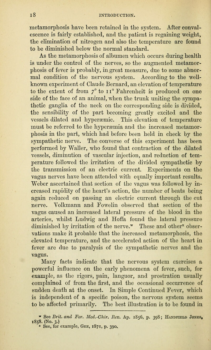 metamorphosis have been retained in the system. After conval- escence is fairly established, and the patient is regaining weight, the elimination of nitrogen and also the temperature are found to be diminished below the normal standard. As the metamorphosis of albumen which occm's dm^ing health is under the control of the nerves, so the augmented metamor- phosis of fever is probably, in great measure, due to some abnor- mal condition of the nervous system. According to the well- known experiment of Claude Bernard, an elevation of temperature to the extent of from 7° to 11° Fahrenheit is produced on one side of the face of an animal, when the trunk uniting the sympa- thetic ganglia of the neck on the corresponding side is divided, the sensibility of the part becoming greatly excited and the vessels dilated and hypersemic. This elevation of temperatm-e must be referred to the hypersemia and the increased metamor- phosis in the part, which had before been held in check by the sympathetic nerve. The converse of this experiment has been performed by Waller, who found that contraction of the dilated vessels, diminution of vascular injection, and reduction of tem- perature followed the irritation of the divided sympathetic by the transmission of an electric current. Experiments on the vagus nerves have been attended with equally important results. Weber ascertained that section of the vagus was followed by in- creased rapidity of the heart's action, the number of beats being again reduced on passing an electric current through the cut nerve. Volkmann and Fowelin observed that section of the vagus caused an increased lateral pressure of the blood in the arteries, whilst Ludwig and Hoffa found the lateral pressure diminished by irritation of the nerve.'^ These and other^ obser- vations make it probable that the increased metamorphosis, the elevated temperature, and the accelerated action of the heart in fever are due to paralysis of the sympathetic nerves and the vagus. Many facts indicate that the nervous system exercises a X^owerful influence on the early phenomena of fever, such, for examx)le, as the rigors, pain, languor, and prostration usually complained of from the fii'st, and the occasional occm'rence of sudden death at the onset. In Simple Continued Fever, which is independent of a specific poison, the nervous system seems to be affected primarily. The best illustration is to be found in  See B7-it. and For. Med.-Chir. Rev. Ap. 1S56, p. 39S; HANDFrELD Jones, 1858. (No. 3.) * See, for example, Gee, 1871, p. 390.