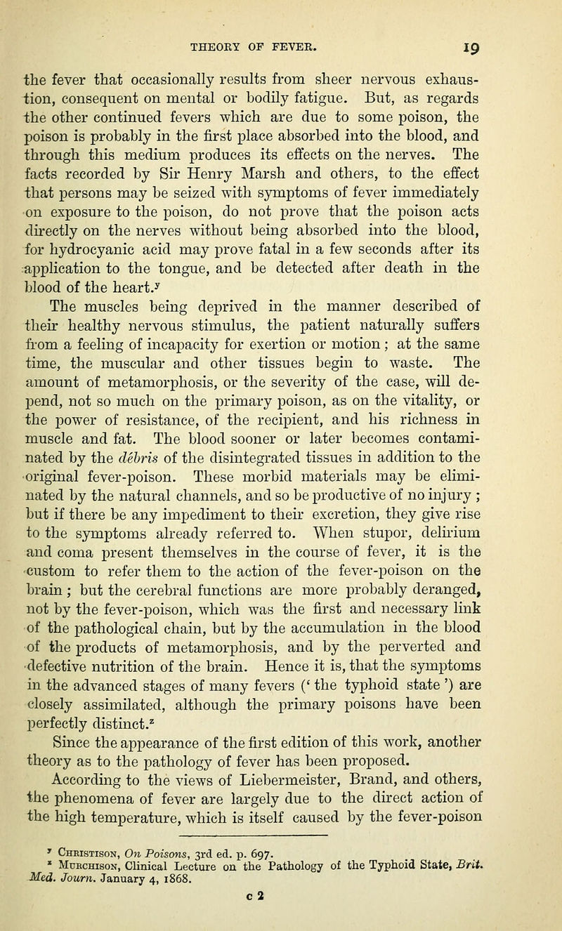 the fever that occasionally results from sheer nervous exhaus- tion, consequent on mental or bodily fatigue. But, as regards the other continued fevers which are due to some poison, the poison is probably in the first place absorbed into the blood, and through this medium produces its effects on the nerves. The facts recorded by Sir Henry Marsh and others, to the effect that persons may be seized with sjnnptoms of fever immediately ■on exposure to the poison, do not prove that the poison acts directly on the nerves without being absorbed into the blood, for hydrocyanic acid may prove fatal in a few seconds after its application to the tongue, and be detected after death in the blood of the heart.^ The muscles being deprived in the manner described of their healthy nervous stimulus, the patient naturally suffers from a feeling of incapacity for exertion or motion; at the same time, the muscular and other tissues begin to waste. The amount of metamorphosis, or the severity of the case, will de- pend, not so much on the primary poison, as on the vitality, or the power of resistance, of the recipient, and his richness in muscle and fat. The blood sooner or later becomes contami- nated by the debris of the disintegrated tissues in addition to the ■original fever-poison. These morbid materials may be elimi- nated by the natural channels, and so be productive of no injury ; but if there be any impediment to their excretion, they give rise to the symptoms already referred to. When stupor, delnium and coma present themselves in the course of fever, it is the custom to refer them to the action of the fever-poison on the brain ; but the cerebral functions are more probably deranged, not by the fever-poison, which was the first and necessary link of the pathological chain, but by the accumulation in the blood of the products of metamorphosis, and by the perverted and ■defective nutrition of the brain. Hence it is, that the symptoms in the advanced stages of many fevers (' the typhoid state ') are closely assimilated, although the primary poisons have been perfectly distinct.^ Since the appearance of the first edition of this work, another theory as to the pathology of fever has been proposed. According to the views of Liebermeister, Brand, and others, the phenomena of fever are largely due to the direct action of the high temperature, which is itself caused by the fever-poison ' Cheistison, On Poiscnis, 3rd ed. p. 697. * Mdrchison, Clinical Lecture on the Pathology of the Typhoid State, Brit. Med. Journ. January 4, 1868. c2