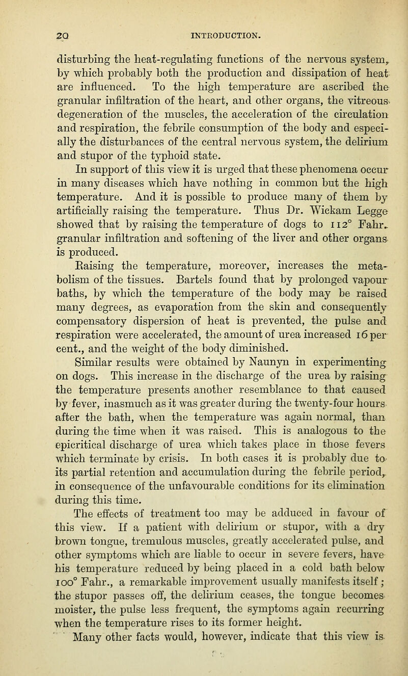 disturbing the heat-regulating functions of the nervous system,. by which probably both the production and dissipation of heat are influenced. To the high temperature are ascribed the granular infiltration of the heart, and other organs, the vitreous, degeneration of the muscles, the acceleration of the circulation and respiration, the febrile consumption of the body and especi- ally the disturbances of the central nervous system, the delirium and stupor of the typhoid state. In support of this view it is urged that these phenomena occur in many diseases which have nothing in common but the high temperature. And it is possible to produce many of them by artificially raising the temperature. Thus Dr. Wickam Legge showed that by raising the temperature of dogs to 112° Fahr. granular infiltration and softening of the liver and other organs is produced. Eaising the temperature, moreover, increases the meta- bolism of the tissues. Bartels found that by prolonged vapour- baths, by which the temperature of the body may be raised many degrees, as evaporation from the skin and consequently compensatory dispersion of heat is prevented, the pulse and respiration were accelerated, the amount of urea increased 16 per- cent., and the weight of the body diminished. Similar results were obtained by Naunyn in experimenting on dogs. This increase in the discharge of the urea by raising- the temperatm^e presents another resemblance to that caused by fever, inasmuch as it was greater during the twenty-four hours- after the bath, when the temperature was again normal, than during the time when it was raised. This is analogous to the epicritical discharge of m^ea which takes place in those fevers which terminate by crisis. In both cases it is probably due tO' its partial retention and accumulation during the febrile period,, in consequence of the unfavom'able conditions for its elimination during this time. The effects of treatment too may be adduced in favour of this view. If a patient with delmum or stupor, with a dry brown tongue, tremulous muscles, greatly accelerated pulse, and other symptoms which are liable to occur in severe fevers, have his temperature reduced by being placed in a cold bath below 100° Fahr., a remarkable improvement usually manifests itself; the stupor passes off, the delh-ium ceases, the tongue becomes moister, the pulse less frequent, the symptoms again recurring when the temperature rises to its former height. Many other facts would, however, indicate that this view is