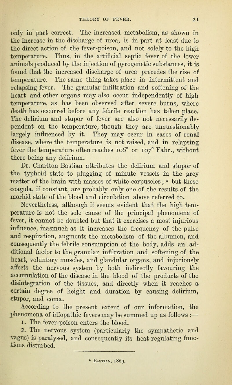 ■only in part correct. The increased metabolism, as shown in the increase in the discharge of urea, is in part at least due to iihe direct action of the fever-poison, and not solely to the high temperature. Thus, in the artificial septic fever of the lower animals produced by the injection of pyrogenetic substances, it is found that the increased discharge of urea precedes the rise of temperature. The same thing takes place in intermittent and relapsing fever. The granular infiltration and softening of the heart and other organs may also occur independently of high temperature, as has been observed after severe burns, where death has occurred before any febrile reaction has taken place. The delirium and stupor of fever are also not necessarily de- pendent on the temperature, though they are unquestionably largely influenced by it. They may occur in cases of renal disease, where the temperature is not raised, and in relapsing fever the temperature often reaches io6° or 107° Fahr., without there being any delmum. Dr. Charlton Bastian attributes the delirium and stupor of the typhoid state to plugging of minute vessels in the grey matter of the brain with masses of white corpuscles; * but these «oagula, if constant, are probably only one of the results of the morbid state of the blood and circulation above referred to. Nevertheless, although it seems evident that the high tem- perature is not the sole cause of the principal phenomena of fever, it cannot be doubted but that it exercises a most injurious influence, inasmuch as it increases the frequency of the pulse and respiration, augments the metabolism of the albumen, and consequently the febrile consumption of the body, adds an ad- ditional factor to the granular infiltration and softening of the heart, voluntary muscles, and glandular organs, and injuriously affects the nervous system by both indirectly favouring the accumulation of the disease in the blood of the products of the disintegration of the tissues, and directly when it reaches a certain degree of height and duration by causing delirium, stupor, and coma. According to the present extent of our information, the phenomena of idiopathic fevers may be summed up as follows :— 1. The fever-poison enters the blood. 2. The nervous system (particularly the sympathetic and vagus) is paralysed, and consequently its heat-regulating func- tions disturbed. * Bastian, 1869.