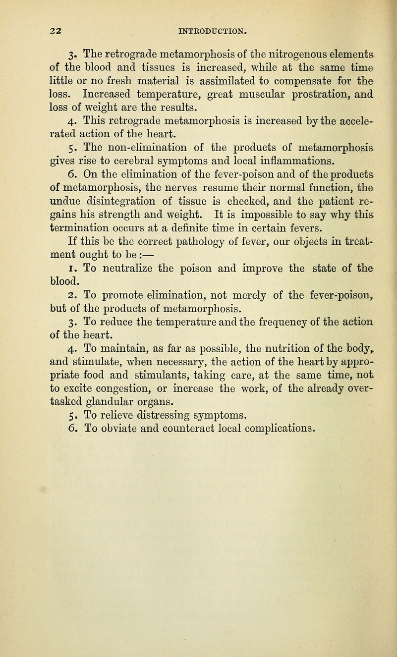 3. The retrograde metamorphosis of the nitrogenous elements, of the blood and tissues is increased, while at the same time little or no fresh material is assimilated to compensate for the loss. Increased temperature, great muscular prostration, and loss of weight are the results. 4. This retrograde metamorphosis is increased by the accele- rated action of the heart. 5. The non-elimination of the products of metamorphosis gives rise to cerebral symptoms and local inflammations. 6. On the elimination of the fever-poison and of the products of metamorphosis, the nerves resume their normal function, th& undue disintegration of tissue is checked, and the patient re- gains his strength and weight. It is impossible to say why this termination occurs at a definite time in certain fevers. If this be the correct pathology of fever, our objects in treat- ment ought to be :— 1. To neutralize the poison and improve the state of the blood. 2. To promote elimination, not merely of the fever-poison,, but of the products of metamorphosis. 3. To reduce the temperature and the frequency of the action of the heart. 4. To maintain, as far as possible, the nutrition of the body^ and stimulate, when necessary, the action of the heart by appro- priate food and stimulants, taking care, at the same time, not to excite congestion, or increase the work, of the already over- tasked glandular organs. 5. To relieve distressing symptoms. 6. To obviate and counteract local complications.