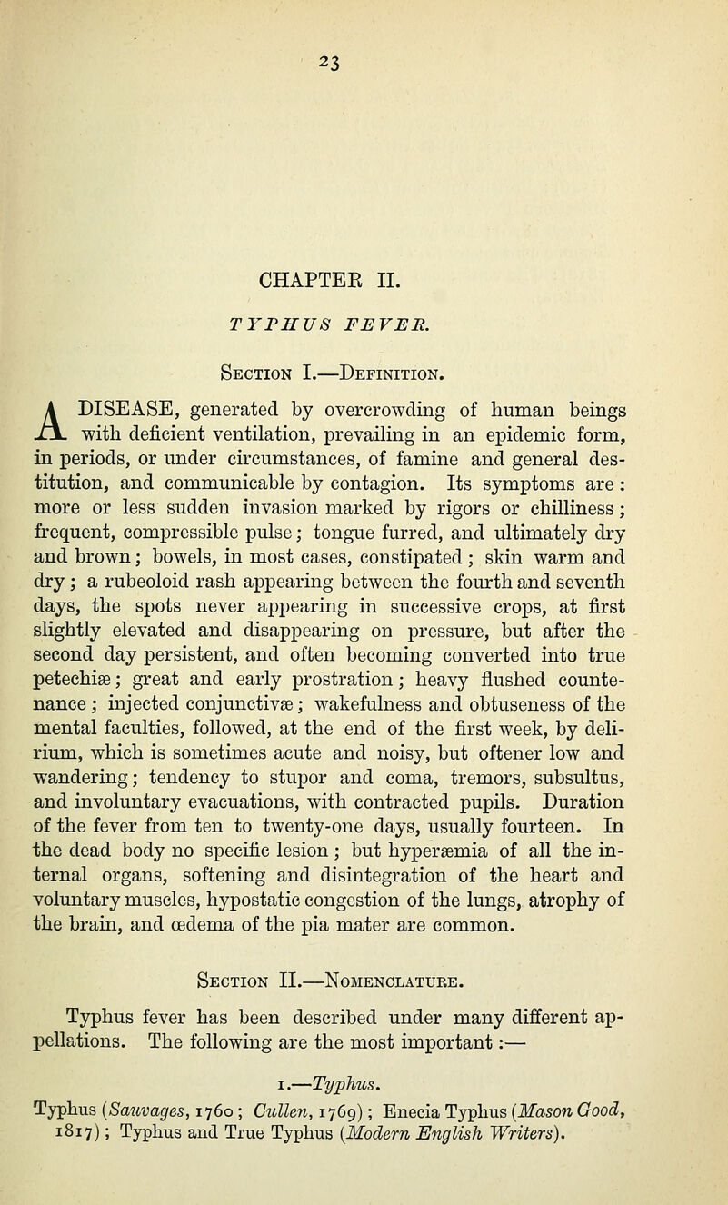 CHAPTEE 11. TYPHUS FEVER. Section I.—Definition. A DISEASE, generated by overcrowding of human beings with deficient ventilation, prevaihng in an epidemic form, in periods, or under circumstances, of famine and general des- titution, and communicable by contagion. Its symptoms are : more or less sudden invasion marked by rigors or chilliness; frequent, compressible pulse; tongue furred, and ultimately dry and brown; bowels, in most cases, constipated ; skin warm and dry ; a rubeoloid rash appearing between the fourth and seventh days, the spots never appearing in successive crops, at first slightly elevated and disappearing on pressure, but after the second day persistent, and often becoming converted into true petechias; great and early prostration; heavy flushed counte- nance ; injected conjunctivae; wakefulness and obtuseness of the mental faculties, followed, at the end of the first week, by deli- rium, which is sometimes acute and noisy, but oftener low and wandering; tendency to stupor and coma, tremors, subsultus, and involuntary evacuations, with contracted pupils. Duration of the fever from ten to twenty-one days, usually fourteen. In the dead body no specific lesion; but hyperaemia of all the in- ternal organs, softening and disintegration of the heart and voluntary muscles, hypostatic congestion of the lungs, atrophy of the brain, and oedema of the pia mater are common. Section II.—Nomenclature. Typhus fever has been described under many different ap- pellations. The following are the most important:— I.—Typhus. Typhus [Sauvages, 1760 ; Cidlen, 1769); Enecia Typhus {Mason Good, 1817); Typhus and True Typhus {Modern English Writers).