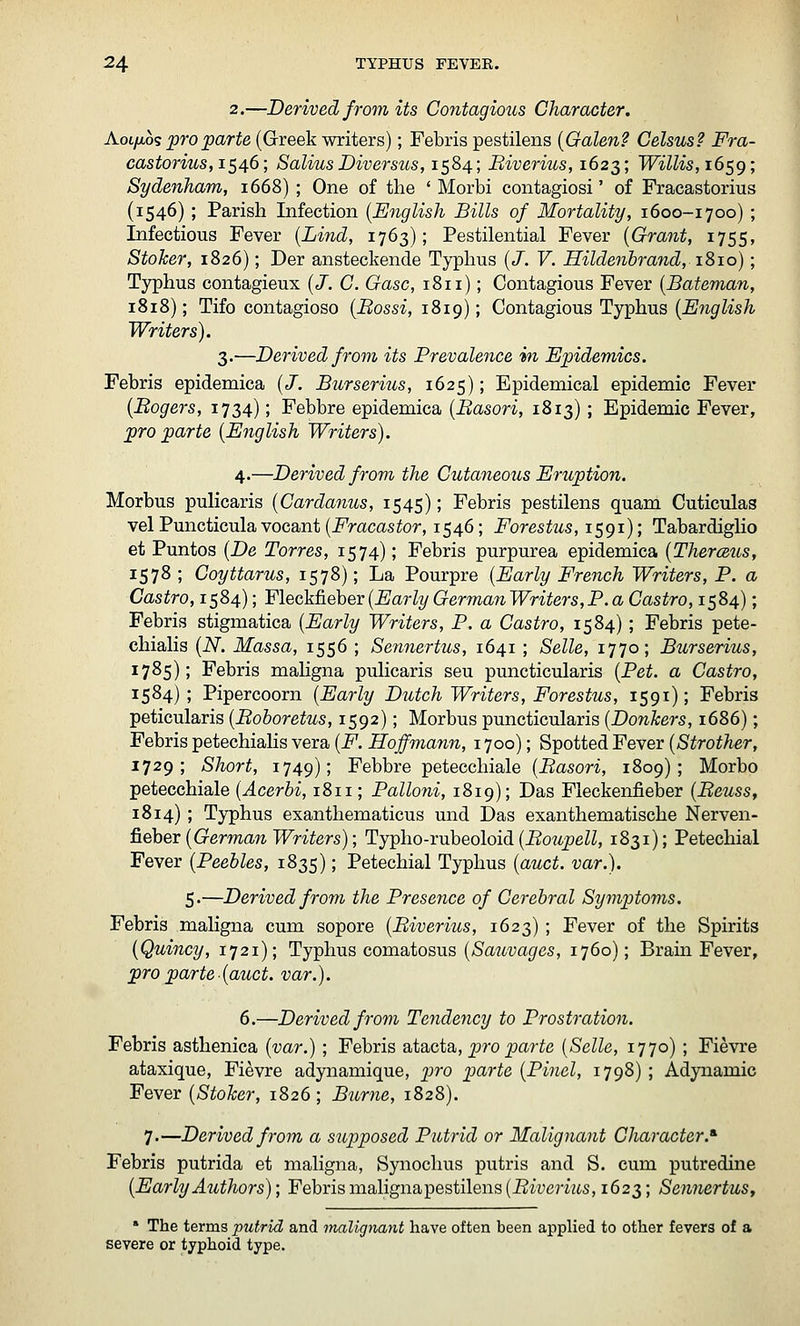 2.—Derived from its Contagio^is Character. AoLfw's pro parte (Greek writers); Febris pestilens {Galen? Celsus? Fra- castorius,iS46; SaliusDiversus, 1584; Biverius, 1623; Willis, i6c,g; Sydenham, 1668) ; One of the ' Morbi contagiosi' of Fracastorius (1546); Parish Infection [English Bills of Mortality, 1600-1700) ; Infectious Fever [Lind, 1763); Pestilential Fever {Grant, 1755, Stoker, 1826); Der ansteckende Typhus {J. V. Hildenbrand, iSio); Typhus contagieux {J. C. Gasc, 1811); Contagious Fever {Bateman, 1818); Tifo contagioso {Bossi, 1819); Contagious Typhus {English Writers). 3.—Derived from its Brevalence in Epidemics. Febris epidemica {J. Bur serins, 1625); Epidemical epidemic Fever {Bogers, 1734); Febbre epidemica {Basori, 1813); Epidemic Fever, pro parte {English Writers). 4.—Derived from the Cutaneous Eruption. Morbus pulicaris {Cardanus, 1545); Febris pestilens quam Cuticulas velPuncticulavocant(i^racastor, 1546; Forestus,i$gi); Tabardiglio et Puntos {De Torres, 1574); Febris purpurea epidemica {Therceus, 1578 ; Coyttarus, 1578); La Pourpre {Early French Writers, P. a Castro, 1584); Fleckfieber {Early German Writers, P. a Castro, 1584); Febris stigmatica {Early Writers, P. a Castro, 1584); Febris pete- chialis {N. Massa, 1556 ; Sennertus, 1641; Selle, 1770; Burserius, 1785); Febris maligna pulicaris seu puncticularis {Pet. a Castro, 1584) ; Pipercoorn {Early Dutch Writers, Forestus, 1591); Febris peticularis {Boboretus, 1592); Morbus puncticularis {Donkers, 1686); Febris petechialis vera {F. Hojfmann, 1700); Spotted Fever {Strother, 1729; Short, 1749); Febbre petecchiale {Basori, 1809); Morbo petecchiale {Acerhi, 1811; Palloni, 1819); Das Fleckenfieber {Beuss, 1814); Typhus exanthematicus und Das exanthematische Nerven- 6.eheT {German Writers); Typho-ruheoloid {Boupell, 1831); Petechial Fever {Peebles, 1835); Petechial Typhus {auct. var.). 5.—Derived from the Presence of Cerebral Symptoms. Febris maligna cum sopore {Biverius, 1623); Fever of the Spirits {Quincy, 1721); Typhus comatosus (/SawtJa^es, 1760); Brain Fever, pro parte {auct. var.). 6.—Derived from Tendency to Prostration. Febris asthenica {var.); Febris atacta, jpro ^a?-^e [Selle, 1770) ; Fievre ataxique, Fievre adynamique, pro parte {Pinel, 1798) ; Adynamic Fever {Stoker, 1826; Burne, 1828). 7.—Derived from a supposed Putrid or Malignant Character.^ Febris putrida et maligna, Synochus putris and S. cum putredine {EarlyAuthors); Febrismalignapestilens(i?tycrwts, 1623; SennertuSf * The terms putrid and malignant have often been applied to other fevers of a severe or typhoid type.