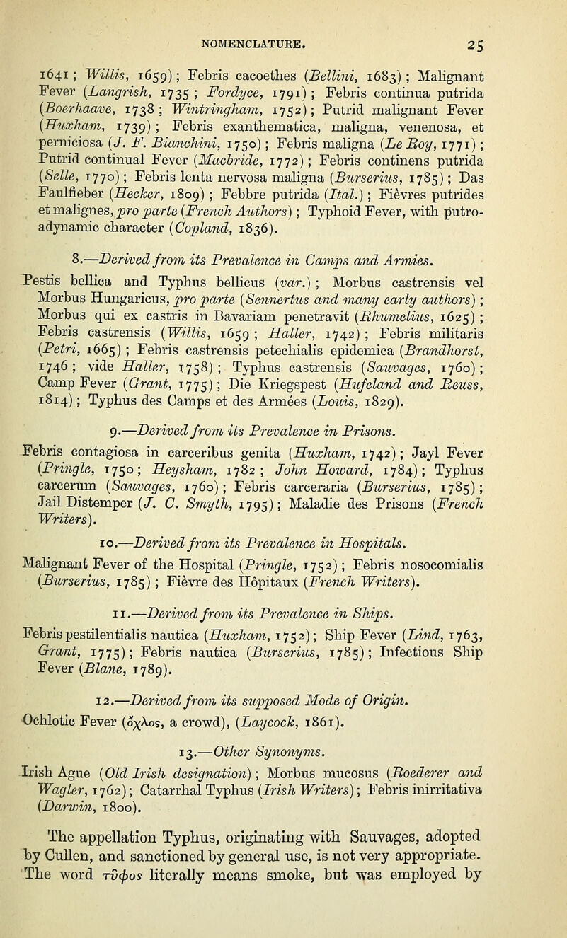 NOMENCLATUEE. 2$ 1641; Willis, 1659); Febris cacoethes (Bellini, 1683); Malignant Fever [Langrish, 1735 ; Fordyce, 1791); Febris continua putrida {Boerhaave, 1738; Wintringham, 1752); Putrid malignant Fever [HuxJiam, 1739); Febris exanthematica, maligna, venenosa, et perniciosa (/. F. BiancJiini, 1750); Febris maligna [LeBoy, 1771); Putrid continual Fever [Macbride, 1772); Febris continens putrida (Selle, 1770); Febris lenta nervosa maligna [Burserius, 1785); Das Faulfieber [Hecker, 1809) ; Febbre putrida (Ital.); Fievres putrides et malignes, pro parte (French Authors); Typhoid Fever, with putro- adynamic character (Copland, 1836). 8.—Derived from its Prevalence in Camps and Armies. Pestis bellica and Typhus belHcus (var.) ; Morbus castrensis vel Morbus Hungaricus, pro parte (Sennertus and many early authors); Morbus qui ex castris in Bavarian! penetravit (Bhumelius, 1625) ; Febris castrensis (Willis, 1659 ; Haller, 1742) ; Febris militaris (Petri, 1665); Febris castrensis petechialis epidemica (Brandhorst, 1746; vide Haller, 1758); Typhus castrensis (Sauvages, 1760); Camp Fever (Grant, 1775); ^^^ Kriegspest (Hufeland and Beuss, 1814); Typhus des Camps et des Armees (Louis, 1829). 9.—Derived from its Prevalence in Prisons. Febris contagiosa in carceribus genita [Huxham, 1742); Jayl Fever (Pringle, 1750; Heysham, 1782; John Howard, 1784); Typhus carcerum (Sauvages, 1760); Febris carceraria (Burserius, 1785); Jail Distemper (/, G. Smyth, 1795); Maladie des Prisons (French Writers). 10.—Derived from its Prevalence in Hospitals. MaHgnant Fever of the Hospital (Pringle, 1752); Febris nosocomiahs (Burserius, 1785); Fievre des Hopitaux (French Writers). II.—Derived from its Prevalence in Ships. Febris pestilentialis nautica (Huxham, 1752); Ship Fever (Lind, 1763, Grant, 1775); Febris nautica (Burserius, 1785); Infectious Ship Fever (Blane, 1789). 12.—Derived from its supposed Mode of Origin. •Ochlotic Fever (oxAos, a crowd), (Laycock, 1861). 13.—Other Synonyms. Irish Ague (Old Irish designation); Morbus mucosus (Boederer and Wagler, 1762); Catarrhal Typhus (Irish Writers); Febris inirritativa (Darwin, 1800). The appellation Typhus, originating with Sauvages, adopted by CuUen, and sanctioned by general use, is not very appropriate. The word Tvjios literally means smoke, but was employed by