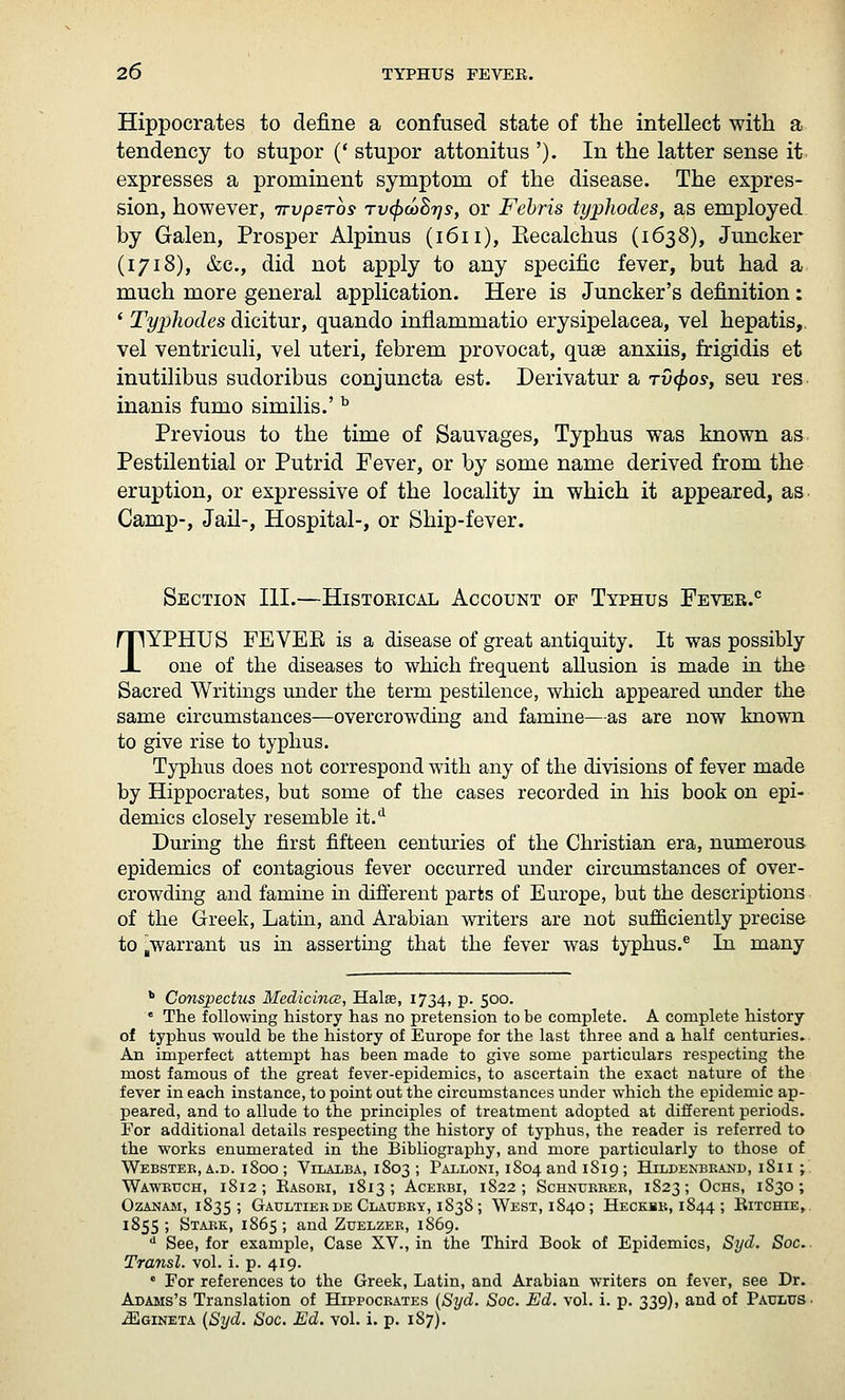 Hippocrates to define a confused state of the intellect with a tendency to stupor (' stupor attonitus '). In the latter sense it. expresses a prominent symptom of the disease. The expres- sion, however, irvpsTos Tv^oihr]Sy or Fehris typhodes, as employed by Galen, Prosper Alpinus (1611), Eecalchus (1638), Juncker (1718), &c., did not apply to any specific fever, but had a much more general application. Here is Juncker's definition: ' Typhodes dicitur, quando inflammatio erysipelacea, vel hepatis,. vel ventriculi, vel uteri, febrem provocat, quae anxiis, frigidis et inutilibus sudoribus conjuncta est. Derivatur a tv(J)os, seu res inanis fumo similis.' ^ Previous to the time of Sauvages, Typhus was known as Pestilential or Putrid Fever, or by some name derived from the eruption, or expressive of the locality in which it appeared, as Camp-, Jail-, Hospital-, or Ship-fever. Section IH.—Historical Account of Typhus Fever.*' TYPHUS FEVER is a disease of great antiquity. It was possibly one of the diseases to which frequent allusion is made ia the Sacred Writings mider the term pestilence, which appeared under the same circumstances—overcrowding and famine—as are now known to give rise to typhus. Typhus does not correspond with any of the divisions of fever made by Hippocrates, but some of the cases recorded in his book on epi- demics closely resemble it.*^ During the first fifteen centuries of the Christian era, numerous epidemics of contagious fever occurred under circumstances of over- crowding and famine in different parts of Europe, but the descriptions of the Greek, Latiu, and Arabian writers are not sufficiently precise to ^warrant us in asserting that the fever was typhus.® In many * Conspechis Medicines, Hala, 1734, p. 500. « The following history has no pretension to be complete. A complete history of typhus would be the history of Europe for the last three and a half centuries. An imperfect attempt has been made to give some particulars respecting the most famous of the great fever-epidemics, to ascertain the exact nature of the fever in each instance, to point out the circumstances under which the epidemic ap- peared, and to allude to the principles of treatment adopted at different periods. For additional details respecting the history of typhus, the reader is referred to the works enumerated in the Bibliography, and more particularly to those of Webster, A.D. 1800 ; Vilalba, 1803 ; Palloni, 1804 and 1819 ; Hildenbkand, 1811 ; Waweuch, 1812 ; Kasori, 1813 ; Aceebi, 1822; Schnubber, 1823; Ochs, 1830; OZANAM, 1835; GaULTIERDE ClAUBEY, 1838; WeST, 184O; HeCKBK, 1844 ; ElTCHIE,. 1855; Stark, 1865; and Zuelzer, 1869. ■* See, for example, Case XV., in the Third Book of Epidemics, Syd. Soc Transl. vol. i. p. 419. ' For references to the Greek, Latin, and Arabian writers on fever, see Dr. Adams's Translation of Hippocrates {Syd. Soc. Ed. vol. i. p. 339), and of Paulus- .^gineta {Syd. Soc. Ed. vol. i. p. 187).