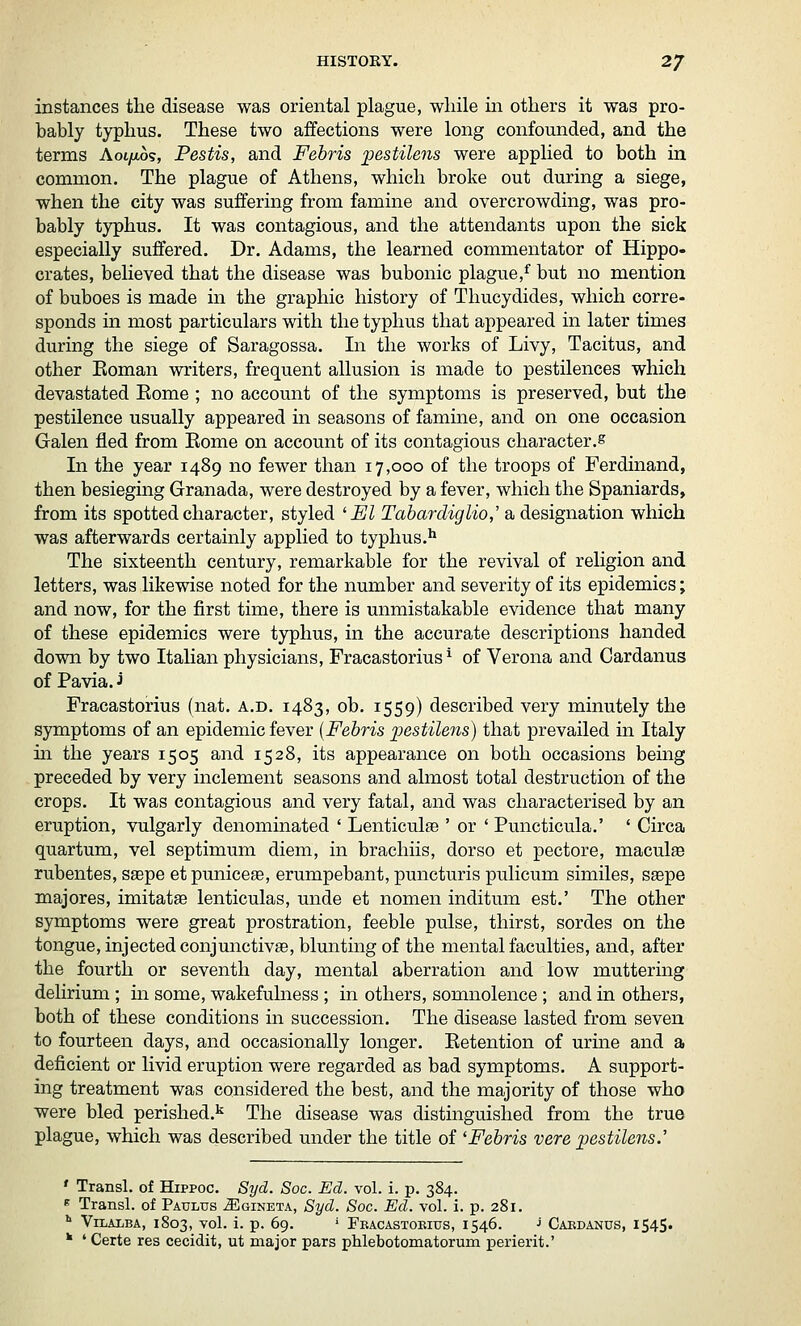 instances the disease was oriental plague, while in others it was pro- bably typhus. These two affections were long confounded, and the terms Aoi/ao?, Pestis, and Febris ijestilens were applied to both in common. The plague of Athens, which broke out during a siege, when the city was suffering from famine and overcrowding, was pro- bably typhus. It was contagious, and the attendants upon the sick especially suffered. Dr. Adams, the learned commentator of Hippo- crates, believed that the disease was bubonic plague,^ but no mention of buboes is made in the graphic history of Thucydides, which corre- sponds in most particulars with the typhus that appeared in later times during the siege of Saragossa. In the works of Livy, Tacitus, and other Eoman writers, frequent allusion is made to pestilences which devastated Eome ; no account of the symptoms is preserved, but the pestilence usually appeared in seasons of famine, and on one occasion Galen fled from Eome on account of its contagious character.^ In the year 1489 no fewer than 17,000 of the troops of Ferdinand, then besieging Granada, were destroyed by a fever, which the Spaniards, from its spotted character, styled 'El Tabarcliglio,' a designation which was afterwards certainly applied to typhus.** The sixteenth century, remarkable for the revival of religion and letters, was likewise noted for the number and severity of its epidemics; and now, for the first time, there is unmistakable evidence that many of these epidemics were typhus, in the accurate descriptions handed down by two Italian physicians, Fracastorius * of Verona and Cardanus of Pavia. J Fracastorius (nat. a.d. 1483, ob. 1559) described very minutely the symptoms of an epidemic fever {Febris pestilens) that prevailed in Italy m the years 1505 and 1528, its appearance on both occasions being preceded by very inclement seasons and almost total destruction of the crops. It was contagious and very fatal, and was characterised by an eruption, vulgarly denominated ' Lenticulfe ' or ' Puncticula.' ' Circa quartum, vel septimum diem, in brachiis, dor so et pectore, macule rubentes, ssepe et punicese, erumpebant, puncturis pulicum similes, ssepe majores, imitatae lenticulas, unde et nomen inditum est.' The other symptoms were great prostration, feeble pulse, thirst, sordes on the tongue, injected conjunctivae, blunting of the mental faculties, and, after the fourth or seventh day, mental aberration and low muttering delirium; in some, wakefulness; in others, somnolence ; and in others, both of these conditions in succession. The disease lasted from seven to fourteen days, and occasionally longer. Eetention of urine and a deficient or livid eruption were regarded as bad symptoms. A support- ing treatment was considered the best, and the majority of those who were bled perished.'^ The disease was distinguished from the true plague, which was described under the title of 'Febris vere pestilens.'' ' Transl. of Hippoc. Syd. Soc. Ed. vol. i. p. 384. « Transl. of Patjlus J]]gineta, Syd. Soc. Ed. vol. i. p. 281. '' ViLAiiBA, 1803, vol. i. p. 69. ' Fkacastoeius, 1546. J Caedanus, 1545* * * Certe res cecidit, ut major pars phlebotomatorum perierit.'