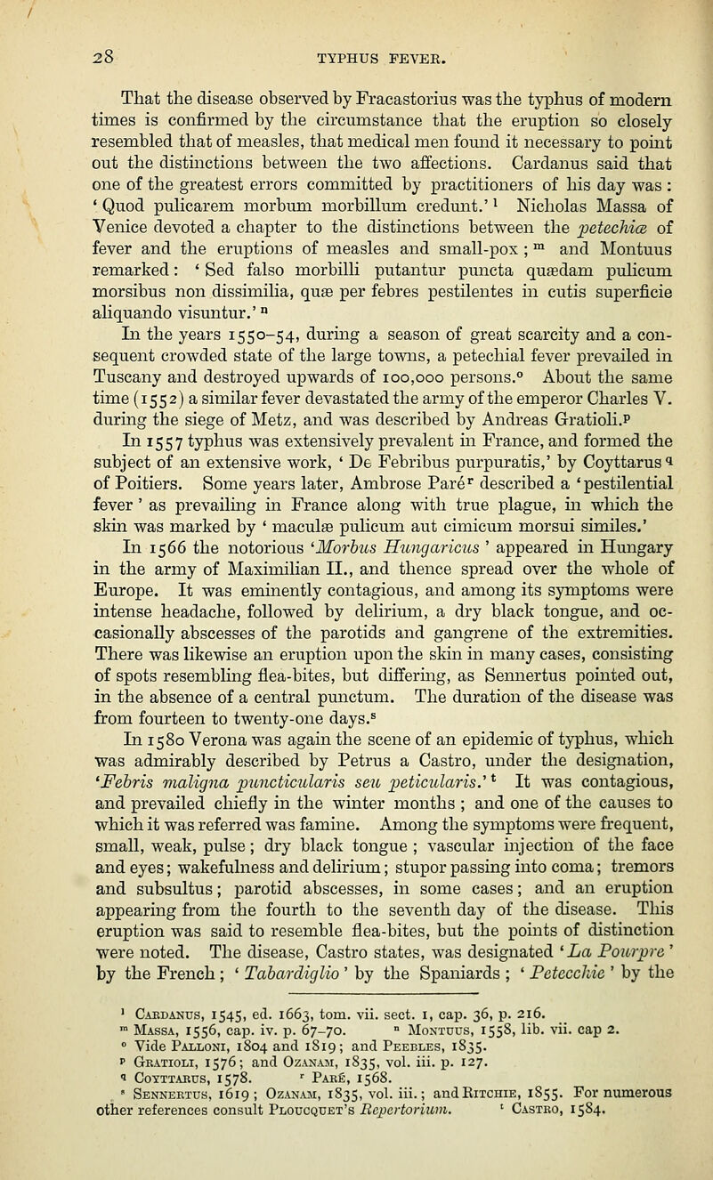 That the disease observed by Fracastorius was the typhus of modern times is confirmed by the circumstance that the eruption so closely resembled that of measles, that medical men found it necessary to point out the distinctions between the two affections. Cardanus said that one of the greatest errors committed by practitioners of his day was : ' Quod pulicarem morbum morbillum credmit.' ^ Nicholas Massa of Venice devoted a chapter to the distmctions between the petechice of fever and the eruptions of measles and small-pox ; ™ and Montuus remarked: ' Sed falso morbilli putantur puncta qusdam pulicum morsibus non dissimilia, qass per febres pestilentes in cutis superficie aliquando visuntur.' ° In the years 1550-54, during a season of great scarcity and a con- sequent crowded state of the large towns, a petechial fever prevailed in Tuscany and destroyed upwards of 100,000 persons.^ About the same time (1552) a similar fever devastated the army of the emperor Charles V. during the siege of Metz, and was described by Andreas Gratioli.P In 1557 typhus was extensively prevalent in France, and formed the subject of an extensive work, ' De Febribus purpuratis,' by Coyttarusi of Poitiers. Some years later, Ambrose Pare^ described a 'pestilential fever' as prevailuig in France along with true plague, in which the skin was marked by ' macule puhcum aut cimicum morsui similes.' In 1566 the notorious 'Morbus Hungaricus ' appeared m Hungary in the army of Maximilian II., and thence spread over the whole of Europe. It was eminently contagious, and among its symptoms were intense headache, followed by delirium, a dry black tongue, and oc- casionally abscesses of the parotids and gangrene of the extremities. There was likewise an eruption upon the skin in many cases, consisting of spots resembling flea-bites, but differmg, as Sennertus pointed out, in the absence of a central punctum. The duration of the disease was from fourteen to twenty-one days.^ In 1580 Verona was again the scene of an epidemic of typhus, which was admirably described by Petrus a Castro, under the designation, 'Febris maligna pimcticularis seu peticularis.' * It was contagious, and prevailed chiefly in the winter months ; and one of the causes to which it was referred was famine. Among the symptoms were frequent, small, weak, pulse; dry black tongue ; vascular injection of the face and eyes; wakefulness and delirium; stupor passing into coma; tremors and subsultus; parotid abscesses, in some cases; and an eruption appearing from the fourth to the seventh day of the disease. This eruption was said to resemble flea-bites, but the points of distinction were noted. The disease, Castro states, was designated 'La Poivrpre' by the French ; ' Tabardiglio ' by the Spaniards ; ' Petecchie ' by the ' Caedanus, 1545, ed. 1663, torn. vii. sect, i, cap. 36, p. 216.  Massa, 1556, cap. iv. p. 67-70. •■ Montuus, 1558, lib. vii. cap 2.  Vide Palloni, 1804 and 1819; and Peebles, 1835. p Gratioli, 1576; and Ozanam, 1835, vol. iii. p. 127. 9 CoYTTABus, 1578. ■ Pare, 1568. » Sennertus, 1619 ; Ozanam, 1835, vol. iii.; andRiTCHiE, 1855. Fornumerous other references consult Ploucquet's BepcrtoHum. ' Castro, 1584.