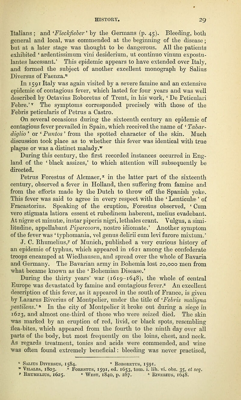 Italians ; and 'FlecJcfieber'' by the Germans (p. 45). Bleeding, both general and local, was commended at the begimiing of the disease; but at a later stage was thought to be dangerous. All the patients exliibited ' ardentissimum vini desiderium, ut continue vinum expostu- lantes lacessant.' This epidemic appears to have extended over Italy, and formed the subject of another excellent monograph by Salius Diversus of Faenza. In 1591 Italy was agam visited by a severe famine and an extensive epidemic of contagious fever, which lasted for four years and was well described by Octavius Eoboretus of Trent, in his work, * De Peticulari Febre.'^ The symptoms corresponded precisely with those of the Febris peticularis of Petrus a Castro. On several occasions during the sixteenth century an epidemic of contagious fever prevailed in Spain, which received the name of ' Tahar- diglio' or ' Puntos' from the spotted character of the skin. Much discussion took place as to whether this fever was identical with true plague or was a distinct malady.'^ During this century, the first recorded instances occurred m Eng- land of the ' black assizes,' to which attention will subsequently be directed. Petrus Forestus of Alcmaer,^ in the latter part of the sixteenth century, observed a fever in HoUand, then suffering from famine and from the efforts made by the Dutch to throw off the Spanish yoke. This fever was said to agree in every respect with the ' Lenticulse ' of Fracastorius. Speaking of the eruption, Forestus observed, * Cum vero stigmata latiora essent et rubedinem haberent, melius evadebant. At nigrse et minutte, instar piperis nigri, lethales erant. Vulgus, a simi- litudine, appellabant Pipercoorn, nostro idiomate.' Another symptom of the fever was ' typhomania, vel genus delirii cum levi furore mixtum.' J. C. Ehumelius,y of Munich, published a very curious history of an epidemic of typhus, which appeared in 1621 among the confederate troops encamped at Wiedhausen, and spread over the whole of Bavaria and Grermany. The Bavarian army in Bohemia lost 20,000 men from what became known as the ' Bohemian Disease.' During the thirty years' war (1619-1648), the whole of central Europe was devastated by famme and contagious fever.'^ An excellent description of this fever, as it appeared in the south of France, is given by Lazarus Eiverius of Montpelier, mider the title of 'Febris maligna j^estilens.^ * In the city of Montpelier it broke out during a siege in 1623, and almost one-third of those who were seized died. The skin was marked by an eruption of red, livid, or black spots, resembling ilea-bites, which appeared from the fourth to the ninth day over all parts of the body, but most frequently on the loins, chest, and neck. As regards treatment, tonics and acids were commended, and wine was often found extremely beneficial: bleeding was never practised,  Salius DiVEEsus, 1584. ^ Roboeetus, 1591.  ViLALBA, 1803. ^ FoEESTUs, 1591, cd. 1653, tom. i. lib. vi. obs. 35, et seq. ' Ehumelius, 1625. ' West, 1840, p. 287. » Riveeius, 1648.