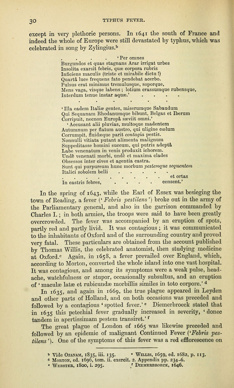 except in very plethoric persons. In 1641 the south of France and indeed the whole of Europe were still devastated by typhus, which was celebrated in song by Zylmgius.^ ' Per omnes Burgundos et quas stagnans Arar irrigat urbes Insolita exarsit febris, quae corpora rubris Inficiens maculis (triste et mirabile dictu !) Quarta luce frequens fate pendebat acerbo. Pulsus erat minimus tremulusque, soporque, Mens vaga, visque labens ; lotium crassumque rubensque, Interdum tenue instar aqute.' .... ' Ilia eadem Italic gentes, miserumque Sabaudum Qui Sequanam Ehodanumque bibunt, Belgas et Iberum Corripuit, necnon Europa sffiviit omni.' ' Accusant alii pluvias, multoque madentem Autumnum per flatum austro, qui uligine coelum Corrumpit, fluidgeque parit contagia pestis. NonnuUi vitiata putant alimenta malignum Suppeditasse homini succum, qui putris adepts Labe venenatum in venis produxit ichorem. Undfe venenati morbi, unde et maxima clades Obsessos inter cives et agentia castra. Sunt qui purpureum hunc morbum pesiemque sequeyitem Italici sobolem belli ..... et ortas In castris febres, .... censent.' In the spring of 1643, while the Earl of Essex was besieging the town of Eeading, a fever (' Fehris pestilens ') broke out in the army of the Parliamentary general, and also in the garrison commanded by Charles I.; in both armies, the troops were said to have been greatly overcrowded. The fever was accompanied by an eruption of spots, partly red and partly livid. It was contagious ; it was communicated to the inliabitants of Oxford and of the surroimding country and proved very fatal. These particulars are obtained from the account published by Thomas Willis, the celebrated anatomist, then studying medicine at Oxford.^ Again, in 1658, a fever prevailed over England, which, according to Morton, converted the whole island into one vast hospital. It was contagious, and among its symptoms were a weak pulse, head- ache, watchfulness or stupor, occasionally subsultus, and an eruption of ' maculffi latse et rubicundae morbillis similes in toto corpore.' ^ In 1635, and again in 1669, the true plague appeared in Leyden and other parts of Holland, and on both occasions was preceded and followed by a contagious ' spotted fever.' ^ Diemerbroeck stated that in 1635 this petechial fever gradually increased in severity, ' donee tandem in apertissimam pestem transiret.' ^ The great plague of London of 1665 was likewise preceded and followed by an epidemic of malignant Contmued Fever {'Fehris pes- tilens '). One of the symptoms of this fever was a red efflorescence on »> Vide OzANAM, 1835, iii. 135. « Willis, 1659, ed. 1682, p. 113. * MoBTON, ed. 1696, tom. ii. exereit. 2. Appendix pp. 234-6. • Webster, 1800, i. 295. / Diemerbroeck, 1646.