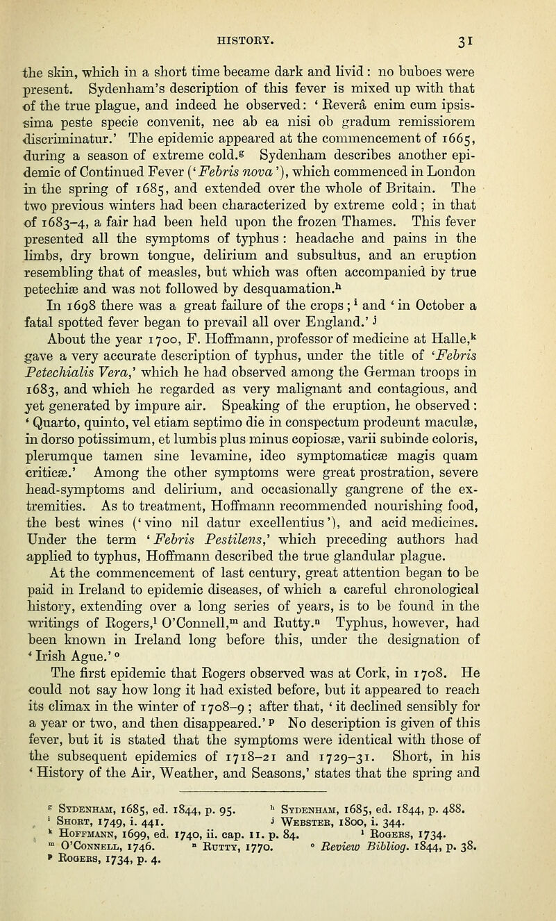 the skin, which in a short time became dark and livid: no buboes were present. Sydenham's description of this fever is mixed up with that of the true plague, and indeed he observed: ' Eevera enim cum ipsis- sima peste specie convenit, nee ab ea nisi ob gradum remissiorem discriminatur.' The epidemic appeared at the commencement of 1665, during a season of extreme cold.s Sydenham describes another epi- demic of Continued Fever {'Febris nova'), which commenced in London in the spring of 1685, and extended over the whole of Britain, The two previous winters had been characterized by extreme cold; in that of 1683-4, a fair had been held upon the frozen Thames. This fever presented all the symptoms of typhus : headache and pains in the limbs, dry brown tongue, delirium and subsultus, and an eruption resembling that of measles, but which was often accompanied by true petechia and was not followed by desquamation.^ In 1698 there was a great failure of the crops ; ^ and ' in October a fatal spotted fever began to prevail all over England.' J About the year 1700, F. Hoffmann, professor of medicine at Halle,'^ gave a very accurate description of typhus, under the title of 'Febris Petechialis Vera,' which he had observed among the German troops in 1683, and which he regarded as very malignant and contagious, and yet generated by impure air. Speaking of the eruption, he observed: * Quarto, quinto, vel etiam septimo die in conspectum prodeunt maculae, in dorso potissimum, et lumbis plus minus copiosffi, varii subinde coloris, plerumque tamen sine levamine, ideo symptomaticae magis quam criticEe.' Among the other symptoms were great prostration, severe head-symptoms and delirium, and occasionally gangrene of the ex- tremities. As to treatment, Hoffmann recommended nourishing food, the best wines ('vino nil datur excellentius'), and acid medicines. Under the term ' Febris Pestilens,' which preceding authors had applied to typhus, Hoffmann described the true glandular plague. At the commencement of last century, great attention began to be paid in Ireland to epidemic diseases, of which a careful chronological history, extending over a long series of years, is to be found in the writings of Kogers,i O'Connell,^ and Eutty. Typhus, however, had been known in Ireland long before this, under the designation of * Irish Ague.' ° The first epidemic that Eogers observed was at Cork, in 1708. He could not say how long it had existed before, but it appeared to reach its climax in the winter of 1708-9 ; after that, ' it declined sensibly for a year or two, and then disappeared.' p No description is given of this fever, but it is stated that the symptoms were identical with those of the subsequent epidemics of 1718-21 and 1729-31. Short, in his * History of the Air, Weather, and Seasons,' states that the spring and E Sydenham, 1685, ed. 1844, p. 95. ^ Sydenham, 1685, ed. 1844, p. 488. ' Short, 1749, i. 441. J Webstek, 1800, i. 344. ^ Hoffmann, 1699, ed. 1740, ii. cap. 11. p. 84. ' Eogers, 1734.  O'CoNNELL, 1746. » Rdttt, I770.  Bcvieio Bibliog. 1844, p. 38. ' ROQEBS, 1734, p. 4.