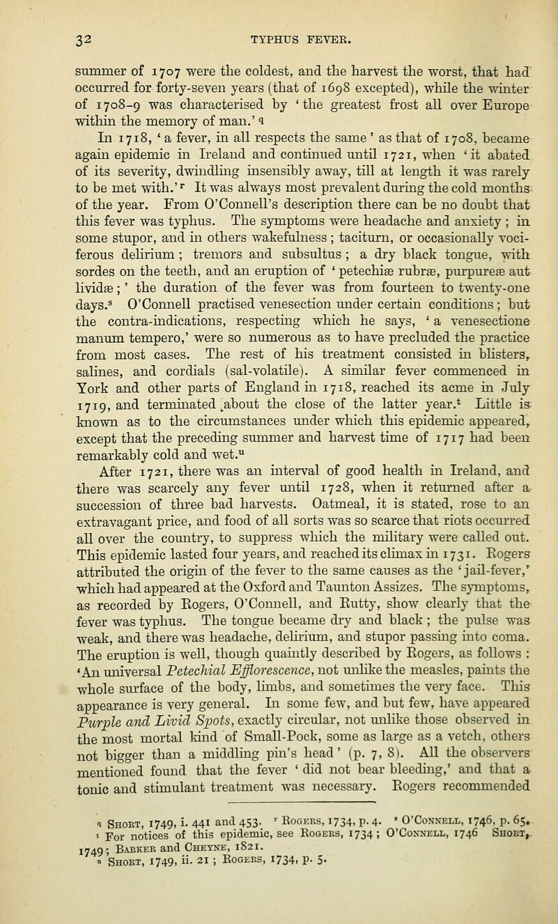 stmnmer of 1707 were the coldest, and the harvest the worst, that had' occurred for forty-seven years (that of 1698 excepted), while the wmter of 1708-9 was characterised by 'the greatest frost all over Europe withm the memory of man.' q In 1718, ' a fever, in all respects the same ' as that of 1708, became again epidemic in Ireland and continued until 1721, when 'it abated- of its severity, dwindlmg insensibly away, till at length it was rarely to be met with.' ^ It was always most prevalent during the cold months- of the year. From O'Connell's description there can be no doubt that this fever was typhus. The symptoms were headache and anxiety ; in some stupor, and in others wakefulness ; taciturn, or occasionally voci- ferous dehrium; tremors and subsultus ; a dry black tongue, with sordes on the teeth, and an eruption of ' petechise rubrs, purpurese aut livid^;' the duration of the fever was from fourteen to twenty-one days.® O'Connell practised venesection mider certam conditions ; but the contra-mdications, respecting which he says, ' a venesectione manum tempero,' were so numerous as to have precluded the practice from most cases. The rest of his treatment consisted in bUsters, salines, and cordials (sal-volatile). A similar fever commenced in York and other parts of England in 1718, reached its acme in July 1719, and terminated ^about the close of the latter year.* Little is known as to the circumstances under which this epidemic appeared, except that the preceding summer and harvest time of 1717 had been remarkably cold and wet. After 1721, there was an interval of good health in Ireland, and there was scarcely any fever until 1728, when it returned after a succession of three bad harvests. Oatmeal, it is stated, rose to an extravagant price, and food of all sorts was so scarce that riots occurred all over the country, to suppress which the military were called out. This epidemic lasted four years, and reached its climax m 1731. Eogers attributed the orighi of the fever to the same causes as the 'jail-fever,' which had appeared at the Oxford and Tamiton Assizes. The symptoms, as recorded by Eogers, O'ComieU, and Eutty, show clearly that the fever was typhus. The tongue became dry and black ; the pulse was weak, and there was headache, dehrium, and stupor passmg mto coma. The eruption is well, though quamtly described by Eogers, as follows : 'An miiversal Petechial Efflorescence, not mihke the measles, paints the whole surface of the body, limbs, and sometimes the very face. This appearance is very general. In some few, and but few, have appeared Purple and Livid Spots, exactly circular, not milike those observed in the most mortal kind of Small-Pock, some as large as a vetch, others not bigger than a middling pin's head' (p. 7, 8). All the observers mentioned found that the fever ' did not bear bleeding,' and that a tonic and stimulant treatment was necessary. Eogers recommended 1 Short, 1749, i. 441 and 453. • Kogeks, 1734, p. 4. ' O'Connell, 1746, p. 65,. » For notices of this epidemic, see Eogeks, 1734; O'Connell, 1746 Shokt,. 1749; Baekeb and Cheyne, 1821.  Short, 1749, ii. 21 ; Eogers, 1734, p. 5.