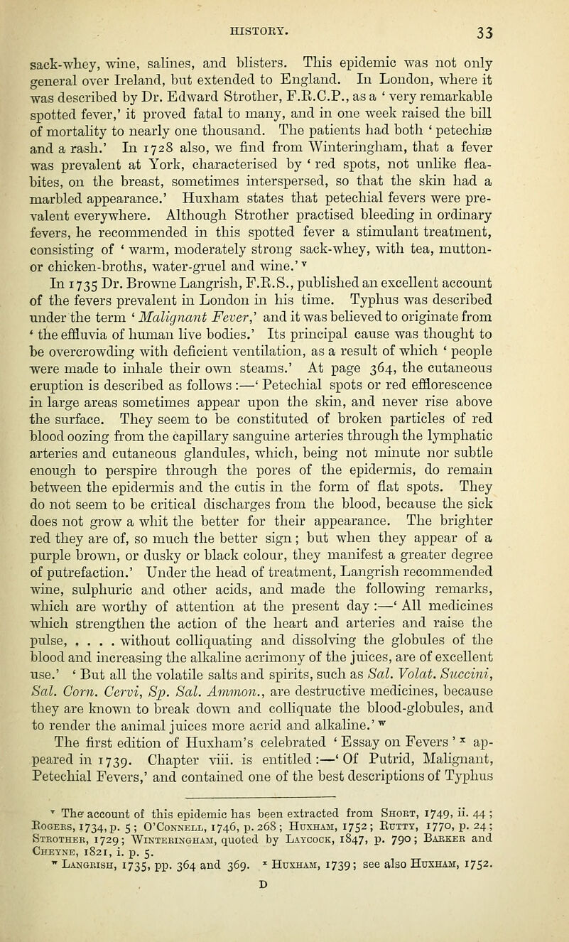 sack-whey, wine, salines, and blisters. This epidemic was not only- general over Ireland, but extended to England. In London, where it was described by Dr. Edward Strother, F.E.C.P., as a ' very remarkable spotted fever,' it proved fatal to many, and in one week raised the bill of mortality to nearly one thousand. The patients had both ' petechise and a rash.' In 1728 also, we find from Winteringham, that a fever was prevalent at York, characterised by ' red spots, not unHke flea- bites, on the breast, sometimes interspersed, so that the skin had a marbled appearance.' Huxham states that petechial fevers were pre- valent everywhere. Although Strother practised bleeding in ordinary fevers, he recommended in this spotted fever a stimulant treatment, consisting of * warm, moderately strong sack-whey, with tea, mutton- or chicken-broths, water-gruel and wine.' In 1735 Dr. Browne Langrish, F.E.S., published an excellent account of the fevers prevalent m London m his time. Typhus was described under the term ' Malignant Fever,' and it was believed to originate from * the effluvia of human live bodies.' Its principal cause was thought to be overcrowding with deficient ventilation, as a result of which ' people were made to inhale their own steams.' At page 364, the cutaneous eruption is described as follows :—' Petechial spots or red efflorescence in large areas sometimes appear upon the skin, and never rise above the surface. They seem to be constituted of broken particles of red blood oozing from the capillary sanguine arteries through the lymphatic arteries and cutaneous glandules, which, being not minute nor subtle enough to perspire through the pores of the epidermis, do remain between the epidermis and the cutis in the form of flat spots. They do not seem to be critical discharges from the blood, because the sick does not grow a whit the better for their appearance. The brighter red they are of, so much the better sign; but when they appear of a purple brown, or dusky or black colour, they manifest a greater degree of putrefaction.' Under the head of treatment, Langrish recommended wine, sulphuric and other acids, and made the following remarks, which are worthy of attention at the present day :—' All medicines which strengthen the action of the heart and arteries and raise the pulse, .... without colliquating and dissolving the globules of the blood and mcreasing the alkaline acrimony of the juices, are of excellent use.' ' But all the volatile salts and spirits, such as Sal. Volat. Succini, Sal. Corn. Cervi, Sp. Sal. Amnion., are destructive medicines, because they are known to break down and colliquate the blood-globules, and to render the animal juices more acrid and alkaline.' ^ The first edition of Huxham's celebrated ' Essay on Fevers ' ^ ap- peared in 1739. Chapter viii. is entitled:—'Of Putrid, Malignant, Petechial Fevers,' and contained one of the best descriptions of Typhus ■' The account of this epidemic has been extracted from Short, 1749, ii. 44 ; EoGEEs, 1734, p. 5; O'CoNNELL, 1746, p. 268 ; Huxham, 1752; Eutty, 1770, p. 24; Strother, 1729; Winteringham, quoted by Laycock, 1847, p. 790; Barker and Cheyne, 1821, i. p. 5.  Langrish, 1735, PP- 3^4 and 369. ^ Huxham, 1739; see also Huxham, 1752.