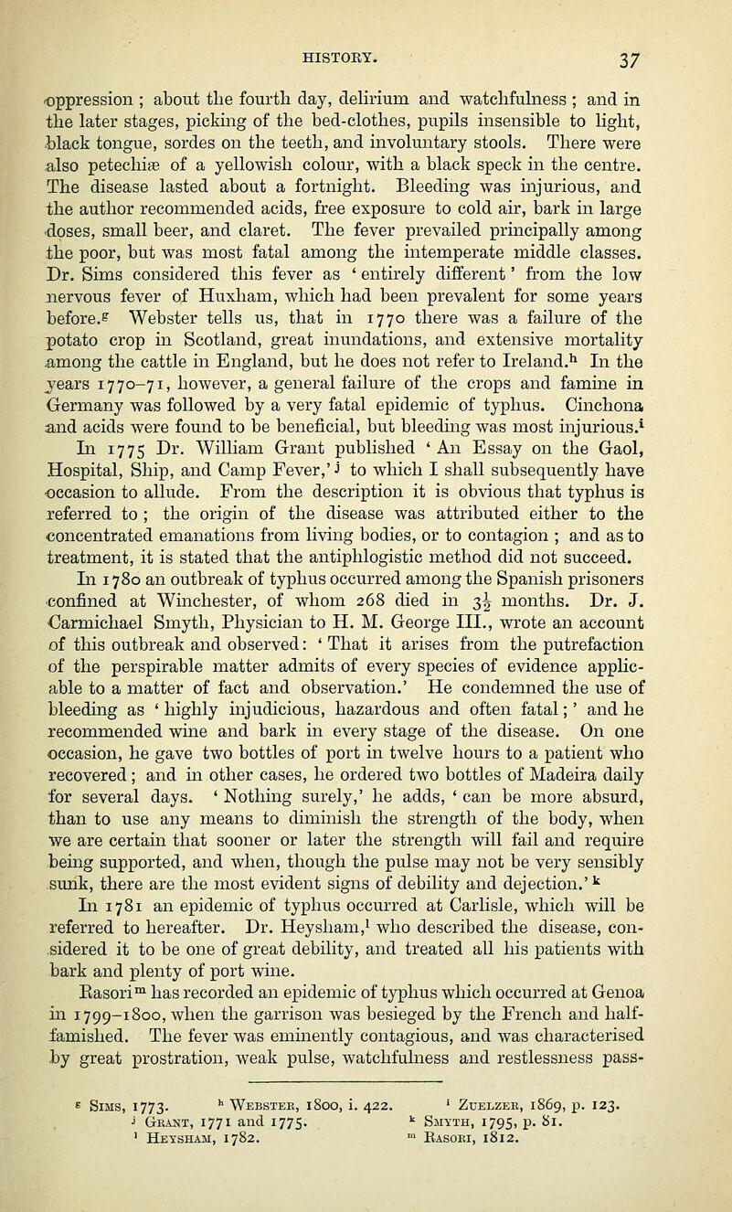 oppression ; about the fourth day, delirium and watchfulness ; and in the later stages, picking of the bed-clothes, pupils insensible to light, •black tongue, sordes on the teeth, and involuntary stools. There were also petechise of a yellowish colour, with a black speck in the centre. The disease lasted about a fortnight. Bleeding was injurious, and the author recommended acids, free exposure to cold air, bark in large doses, small beer, and claret. The fever prevailed principally among the poor, but was most fatal among the intemperate middle classes. Dr. Sims considered this fever as ' entirely different' from the low nervous fever of Huxham, which had been prevalent for some years before.^ Webster tells us, that in 1770 there was a failure of the potato crop in Scotland, great inundations, and extensive mortality among the cattle in England, but he does not refer to Ireland.^ In the jears 1770-71, however, a general failure of the crops and famine in Germany was followed by a very fatal epidemic of typhus. Cinchona and acids were found to be beneficial, but bleeding was most injurious.^ In 1775 Dr. William Grant published ' An Essay on the Gaol, Hospital, Ship, and Camp Fever,' J to which I shall subsequently have ■occasion to allude. From the description it is obvious that typhus is referred to ; the origin of the disease was attributed either to the concentrated emanations from living bodies, or to contagion ; and as to treatment, it is stated that the antiphlogistic method did not succeed. In 1780 an outbreak of typhus occurred among the Spanish prisoners •confined at Winchester, of whom 268 died in 3^ months. Dr. J. Garmichael Smyth, Physician to H. M. George III., wrote an account of this outbreak and observed: ' That it arises from the putrefaction of the perspirable matter admits of every species of evidence applic- able to a matter of fact and observation.' He condemned the use of bleeding as ' highly mjudicious, hazardous and often fatal;' and he recommended wine and bark in every stage of the disease. On one occasion, he gave two bottles of port in twelve hours to a patient who recovered; and in other cases, he ordered two bottles of Madeira daily for several days. ' Nothing surely,' he adds, ' can be more absurd, than to use any means to diminish the strength of the body, when we are certain that sooner or later the strength will fail and require bemg supported, and when, though the pulse may not be very sensibly sunk, there are the most evident signs of debility and dejection.' ^ In 1781 an epidemic of typhus occurred at Carlisle, which will be referred to hereafter. Dr. Heysham,^ who described the disease, con- sidered it to be one of great debility, and treated all his patients with bark and plenty of port wine. Kasori™ has recorded an epidemic of typhus which occurred at Genoa in 1799-1800, when the garrison was besieged by the French and half- famished. The fever was eminently contagious, and was characterised by great prostration, weak pulse, watchfulness and restlessness pass- 6 Sims, 1773. '' Webstee, 1800, i. 422. ' Zuelzer, 1S69, p. 123. J Grant, 1771 and 1775. ^ Smyth, 1795, p. 81. ' Heysham, 1782. ' Easori, 1812.