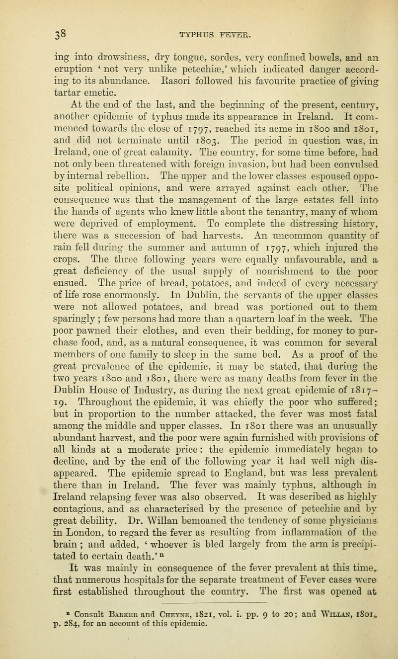 ing into di'owsiiiess, diy tongue, sordes, very confined bo'tt'els, and an eruption ' not very imlike petechia,' wliicli indicated danger accord- ing to its abimdance. Easori followed his favourite practice of giving tartar emetic. At tlie end of the last, and the begimimg of the present, century,, another epidemic of typhus made its appearance m Ireland. It com- menced towards the close of 1797, reached its acme in 1800 and 1801^ and did not terminate until 1803. The period in question was, in Ireland, one of great calamity. The comitry, for some time before, had not only been threatened with foreign uivasion, but had been convulsed by internal rebellion. The upper and the lower classes espoused oppo- site pohtical opinions, and were arrayed against each other. The consequence was that the management of the large estates feU into the hands of agents who knew little about the tenantry, many of whom were deprived of emplo}Tnent, To complete the distressmg history, there was a succession of bad haiTests. An uncommon quantity of rain fell dui'ing the summer and autumn of 1797, which injured the crops. The three following years were equally unfavom-able, and a great deficiency of the usual supply of nourishment to the poor ensued. The price of bread, potatoes, and indeed of every necessary of life rose enormously. In Dublin, the seiwants of the upper classes were not allowed potatoes, and bread was portioned out to them sparingly ; few persons had 2nore than a quartern loaf in the week. The poor pawned then clothes, and even their bedding, for money to pur- chase food, and, as a natural consequence, it was common for several members of one family to sleep in the same bed. As a proof of the great prevalence of the epidemic, it may be stated, that durhig the two years 1800 and 1801, there were as many deaths from fever in the Dublin House of Industry, as dm'ing the next great epidemic of 1817— 19. Throughout the epidemic, it was chiefiy the poor who suffered; but in proportion to the number attacked, the fever was most fatal among the middle and upper classes. In 1801 there was an miusually abundant harvest, and the poor were again furnished with provisions of all kinds at a moderate price: the epidemic immediately began to decline, and by the end of the folio whig year it had well nigh dis- appeared. The epidemic spread to England, but was less prevalent there than in Ireland. The fever was mahily typhus, although in Ireland relapsing fever was also observed. It was described as highly contagious, and as characterised by the presence of petechiae and by great debility. Dr. Willan bemoaned the tendency of some physicians in London, to regard the fever as resultmg from inflammation of the brain ; and added, ' whoever is bled largely fi-om the arm is precipi- tated to certain death.' ° It was mauily m consequence of the fever prevalent at this time^ that numerous hospitals for the separate treatment of Fever cases were first estabHsbed throughout the comitry. The first was opened at » Consult Bakker and Chetne, 1821, vol. i. pp. 9 to 20; and Willan, 1801, p. 284, for an account of this epidemic.