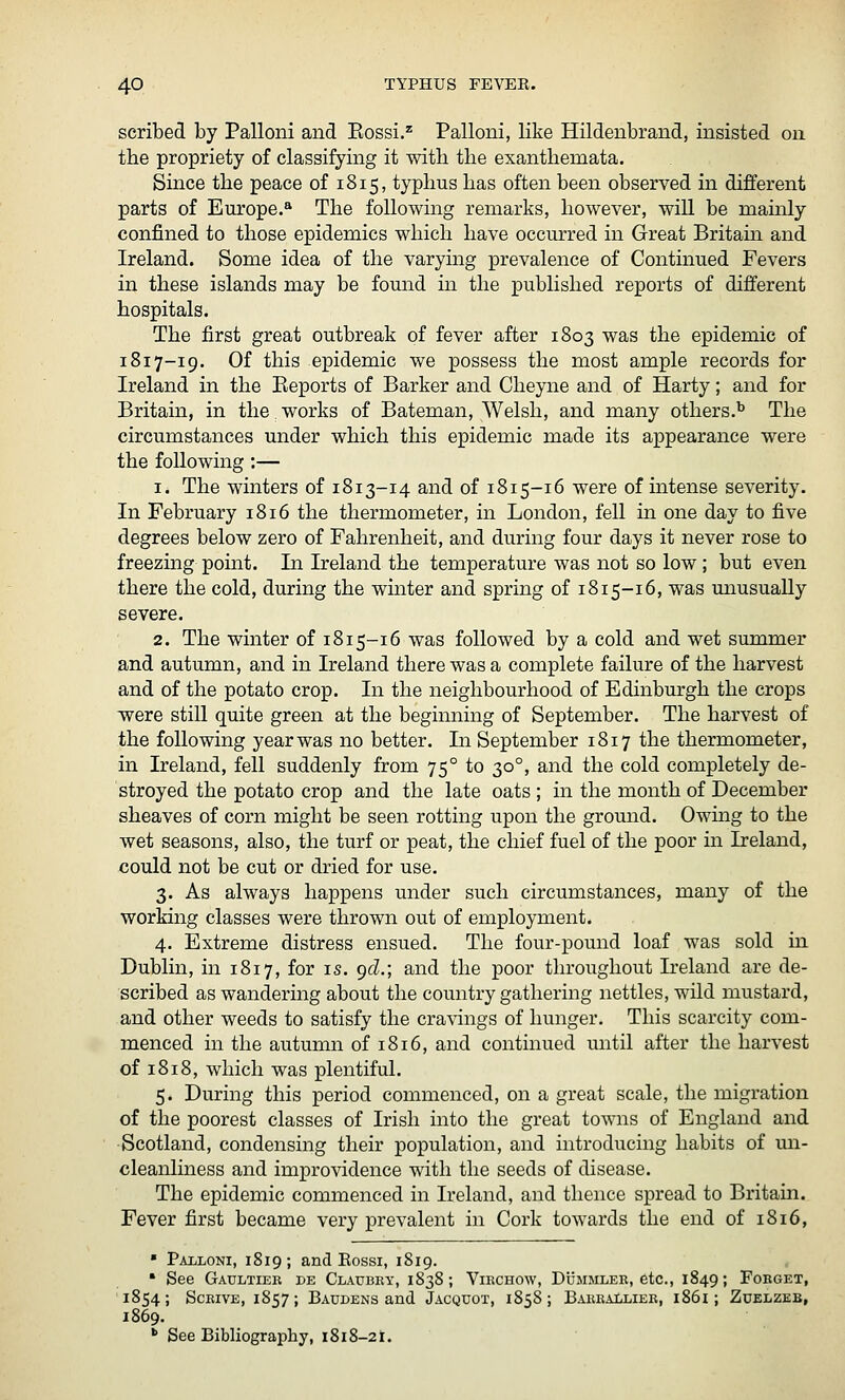 scribed by Palloni and Eossi.'^ Palloni, like Hildenbrand, insisted on. the propriety of classifying it with the exanthemata. Since the peace of 1815, typhus has often been observed in different parts of Europe.^ The following remarks, however, wiU be mainly confined to those epidemics which have occurred in Great Britain and Ireland. Some idea of the varying prevalence of Continued Fevers in these islands may be found in the published reports of different hospitals. The first great outbreak of fever after 1803 was the epidemic of 1817-19. Of this epidemic we possess the most ample records for Ireland in the Eeports of Barker and Cheyne and of Harty; and for Britain, in the works of Bateman, Welsh, and many others.^ The circumstances under which this epidemic made its appearance were the following:— 1. The winters of 1813-14 and of 1815-16 were of intense severity. In February 1816 the thermometer, in London, fell in one day to five degrees below zero of Fahrenheit, and during four days it never rose to freezing point. In Ireland the temperature was not so low; but even there the cold, during the winter and spring of 1815-16, was unusually severe. 2. The winter of 1815-16 was followed by a cold and wet summer and autumn, and in Ireland there was a complete failure of the harvest and of the potato crop. In the neighbourhood of Edinburgh the crops were still quite green at the beginning of September. The harvest of the following year was no better. In September 1817 the thermometer, in Ireland, fell suddenly from 75° to 30°, and the cold completely de- stroyed the potato crop and the late oats ; in the month of December sheaves of corn might be seen rotting upon the ground. Owing to the wet seasons, also, the turf or peat, the chief fuel of the poor in Ireland, could not be cut or dried for use. 3. As always happens under such circumstances, many of the working classes were thrown out of employment. 4. Extreme distress ensued. The four-pound loaf was sold in Dublin, in 1817, for is. pcZ.; and the poor throughout Ireland are de- scribed as wandering about the country gathering nettles, wild mustard, and other weeds to satisfy the cravings of hunger. This scarcity com- menced in the autumn of 1816, and continued until after the harvest of 1818, which was plentiful. 5. During this period commenced, on a great scale, the migration of the poorest classes of Irish into the great towns of England and Scotland, condensing their population, and introducing habits of un- cleanliness and improvidence with the seeds of disease. The epidemic commenced in Ireland, and thence spread to Britain. Fever first became very prevalent in Cork towards the end of 1816, • Pailoni, 1819; and Eossi, 1819. * See Gaultiek de Claubey, 1838; Vikchow, Dummlee, etc., 1849; Fobget, 1854; ScEivE, 1857; Baudens and Jacquot, 1858; BAESAiiLiEK, i86i; Zuelzeb, 1869. '■ See Bibliography, 1818-21.