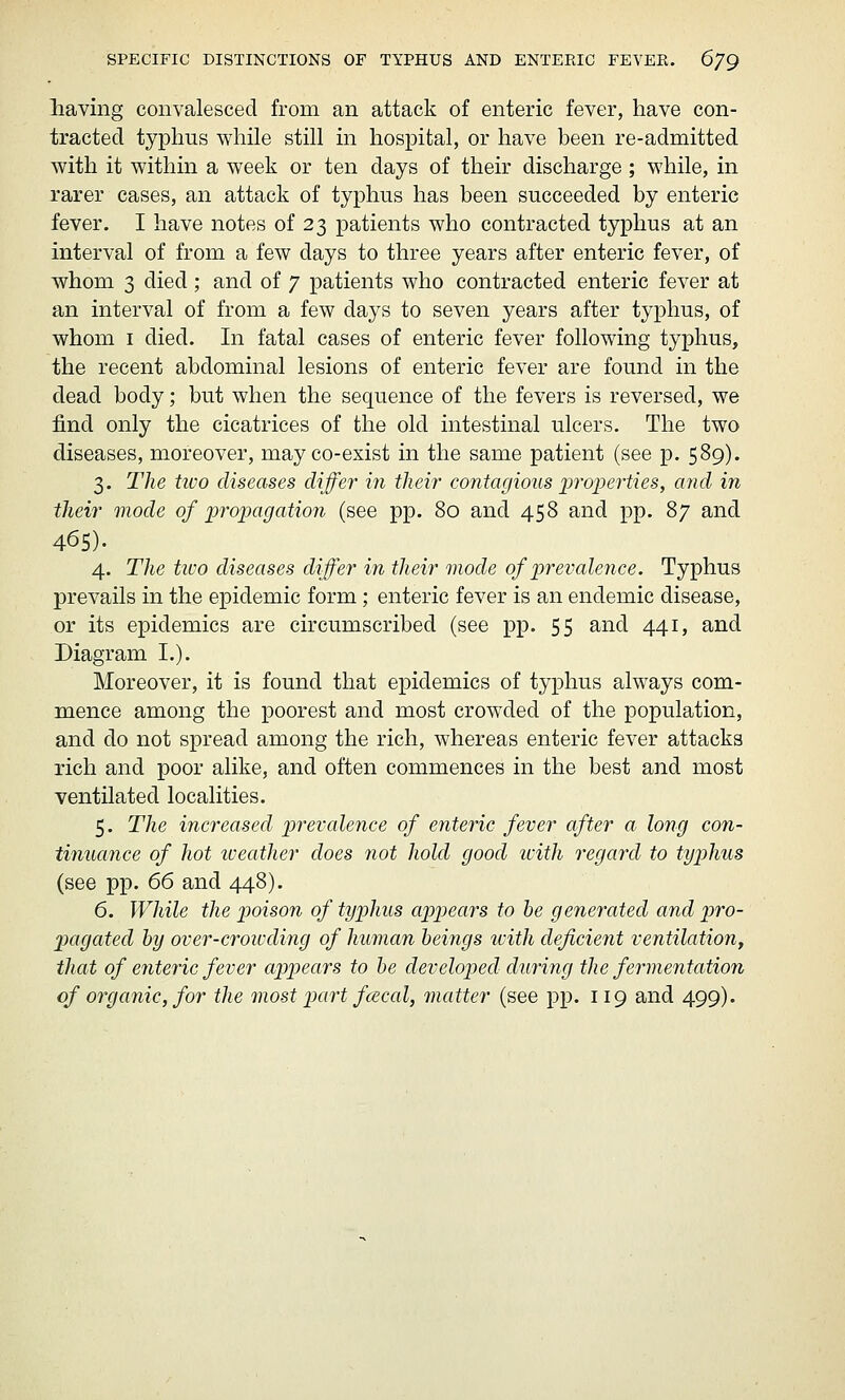 SPECIFIC DISTINCTIONS OF TYPHUS AND ENTEEIC FEVEE. 6/9 having convalesced from an attack of enteric fever, have con- tracted typhus while still in hospital, or have been re-admitted with it within a week or ten days of their discharge ; while, in rarer cases, an attack of typhus has been succeeded by enteric fever. I have notes of 23 patients who contracted typhus at an interval of from a few days to three years after enteric fever, of whom 3 died; and of 7 patients who contracted enteric fever at an interval of from a few days to seven years after typhus, of whom I died. In fatal cases of enteric fever following typhus, the recent abdominal lesions of enteric fever are found in the dead body; but when the sequence of the fevers is reversed, we find only the cicatrices of the old intestinal ulcers. The two diseases, moreover, may co-exist in the same patient (see p. 589). 3. The two diseases differ in their contagious properties, and in their mode of propagation (see pp. 80 and 458 and pp. 87 and 465). 4. The tivo diseases differ in their mode of prevalence. Typhus prevails in the epidemic form; enteric fever is an endemic disease, or its epidemics are circumscribed (see pp. 55 and 441, and Diagram I.). Moreover, it is found that epidemics of typhus always com- mence among the poorest and most crowded of the population, and do not spread among the rich, whereas enteric fever attacks rich and poor alike, and often commences in the best and most ventilated localities. 5. The increased prevalence of enteric fever after a long con- tinuance of hot iveather does not hold good icith regard to typhus (see pp. 66 and 448). 6. While the poison of typhus appears to he generated and pro- pagated by over-croivding of human beings with deficient ventilation^ that of cjiteric fever appears to be developed during the fermentation of organic, for the most part f(2cal, matter (see pp. 119 and 499).